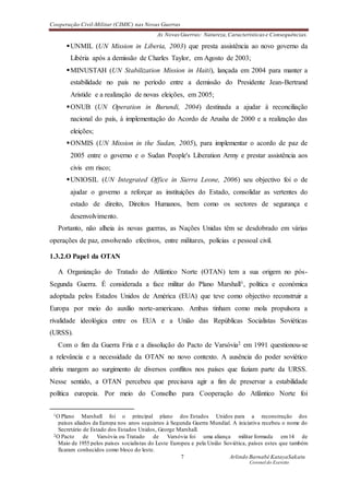 Cooperação Civil-Militar (CIMIC) nas Novas Guerras
As Novas Guerras: Natureza,Características e Consequências.
7 Arlindo Barnabé KatayaSakatu
Coronel do Exercito
UNMIL (UN Mission in Liberia, 2003) que presta assistência ao novo governo da
Libéria após a demissão de Charles Taylor, em Agosto de 2003;
MINUSTAH (UN Stabilization Mission in Haiti), lançada em 2004 para manter a
estabilidade no país no período entre a demissão do Presidente Jean-Bertrand
Aristide e a realização de novas eleições, em 2005;
ONUB (UN Operation in Burundi, 2004) destinada a ajudar à reconciliação
nacional do país, à implementação do Acordo de Arusha de 2000 e a realização das
eleições;
ONMIS (UN Mission in the Sudan, 2005), para implementar o acordo de paz de
2005 entre o governo e o Sudan People's Liberation Army e prestar assistência aos
civis em risco;
UNIOSIL (UN Integrated Office in Sierra Leone, 2006) seu objectivo foi o de
ajudar o governo a reforçar as instituições do Estado, consolidar as vertentes do
estado de direito, Direitos Humanos, bem como os sectores de segurança e
desenvolvimento.
Portanto, não alheia às novas guerras, as Nações Unidas têm se desdobrado em várias
operações de paz, envolvendo efectivos, entre militares, polícias e pessoal civil.
1.3.2.O Papel da OTAN
A Organização do Tratado do Atlântico Norte (OTAN) tem a sua origem no pós-
Segunda Guerra. É considerada a face militar do Plano Marshall1, política e económica
adoptada pelos Estados Unidos de América (EUA) que teve como objectivo reconstruir a
Europa por meio do auxílio norte-americano. Ambas tinham como mola propulsora a
rivalidade ideológica entre os EUA e a União das Repúblicas Socialistas Soviéticas
(URSS).
Com o fim da Guerra Fria e a dissolução do Pacto de Varsóvia2 em 1991 questionou-se
a relevância e a necessidade da OTAN no novo contexto. A ausência do poder soviético
abriu margem ao surgimento de diversos conflitos nos países que faziam parte da URSS.
Nesse sentido, a OTAN percebeu que precisava agir a fim de preservar a estabilidade
política europeia. Por meio do Conselho para Cooperação do Atlântico Norte foi
1O Plano Marshall foi o principal plano dos Estados Unidos para a reconstrução dos
países aliados da Europa nos anos seguintes à Segunda Guerra Mundial. A iniciativa recebeu o nome do
Secretário de Estado dos Estados Unidos, George Marshall.
2O Pacto de Varsóvia ou Tratado de Varsóvia foi uma aliança militar formada em 14 de
Maio de 1955 pelos países socialistas do Leste Europeu e pela União Soviética, países estes que também
ficaram conhecidos como bloco do leste.
 
