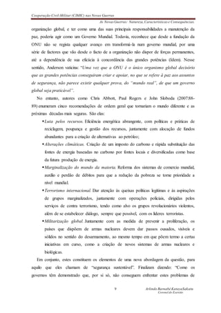 Cooperação Civil-Militar (CIMIC) nas Novas Guerras
As Novas Guerras: Natureza,Características e Consequências.
9 Arlindo Barnabé KatayaSakatu
Coronel do Exercito
organização global, e ter como uma das suas principais responsabilidades a manutenção da
paz, poderia agir como um Governo Mundial. Todavia, reconhece que desde a fundação da
ONU não se regista qualquer avanço em transformá-la num governo mundial, por uma
série de factores que vão desde o facto de a organização não dispor de forças permanentes,
até a dependência de sua eficácia à concordância das grandes potências (Idem). Nesse
sentido, Anderson vaticina: “Uma vez que a ONU é o único organismo global decisório
que as grandes potências conseguiram criar e apoiar, no que se refere à paz aos assuntos
de segurança, não parece existir qualquer prova, do “mundo real”, de que um governo
global seja praticável”.
No entanto, autores como Chris Abbott, Paul Rogers e John Sloboda (2007:88-
89) enumeram cinco recomendações de ordem geral que tornariam o mundo diferente e as
próximas décadas mais seguras. São elas:
Luta pelos recursos. Eficiência energética abrangente, com políticas e práticas de
reciclagem, poupança e gestão dos recursos, juntamente com alocação de fundos
abundantes para a criação de alternativas ao petróleo;
Alterações climáticas. Criação de um imposto do carbono e rápida substituição das
fontes de energia baseadas no carbono por fontes locais e diversificadas como base
da futura produção de energia.
Marginalização do mundo da maioria. Reforma dos sistemas de comercio mundial,
auxílio e perdão de débitos para que a redução da pobreza se torne prioridade a
nível mundial.
Terrorismo internacional. Dar atenção às queixas políticas legítimas e às aspirações
de grupos marginalizados, juntamente com operações policiais, dirigidas pelos
serviços de contra terrorismo, tendo como alvo os grupos revolucionários violentos,
além de se estabelecer diálogo, sempre que possível, com os líderes terroristas.
Militarização global. Juntamente com as medida de prevenir a proliferação, os
países que dispõem de armas nucleares devem dar passos ousados, visíveis e
sólidos no sentido do desarmamento, ao mesmo tempo em que põem termo a certas
iniciativas em curso, como a criação de novos sistemas de armas nucleares e
biológicas.
Em conjunto, estes constituem os elementos de uma nova abordagem da questão, para
aquilo que eles chamam de “segurança sustentável”. Finalizam dizendo: “Como os
governos têm demonstrado que, por si só, não conseguem enfrentar estes problemas de
 