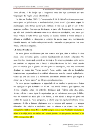 Cooperação Civil-Militar (CIMIC) nas Novas Guerras
As Novas Guerras: Natureza,Características e Consequências.
10 Arlindo Barnabé KatayaSakatu
Coronel do Exercito
forma eficiente, é de desejar que a cooperação entre eles seja coordenada por uma
Organização das Nações Unidas reformulada”.
No dizer de Boniface (2003:13), “os atentados de 11 de Setembro vieram provar que,
nesta época de globalização, a invulnerabilidade já não existe”. Que nestes tempos de
mundialização, seria utópico esperar pela existência de um oásis de paz no seio de tão
numerosos conflitos. Assevera que infelizmente, a guerra não desapareceu do panorama e
que não será combatida unicamente com meios militares ou tecnológicos, mas, antes, por
meios políticos. Conclui dizendo que enquanto os Estados existirem e tiverem interesses a
defender e rivalidades a ultrapassar, o espectro da guerra nunca será completamente
afastado. Quando os Estados enfraquecem ou são contestados surgem guerras civis inter-
étnicas, ainda mais sangrentas.
1.5. Síntese Conclusiva
As novas guerras notabilizam-se por uma violência sem igual, onde a barbárie é a sua
marca. Estas novíssimas guerras ocorrem maioritariamente em Estados colapsados. Os
seus objectivos passam pelo controlo do território e de recursos estratégicos, onde grupos
em constante luta disputam com o Estado o monopólio do uso da força. Neste capítulo
pode-se observar que as guerras tem sido palco de investigação, onde tem se buscado
identificar as causas das “Novas guerras”. Nesse sentido, várias são as formulações
estudadas onde os pensadores da actualidade afirmam que uma das causas é a globalização.
Outros que uma das causas é o nacionalismo exacerbado. Existem autores que chegam a
afirmar que as “novas guerras” não diferem em nada das antigas.
As novas guerras impulsionaram a necessidade de se redefinir os parâmetros e limites
das operações de paz da ONU e da OTAN. Isso porque “manter a paz” significou, em
diversas situações, actuar em ambientes dominados pela violência entre clãs, etnias,
facções, milícias e outros tipos de organizações que se enfrentavam sem regras definidas,
onde na realidade não havia paz a ser mantida, e nem mesmo o desejo das partes em
conflito de negociá-la. Nesta perspectiva, a CIMIC joga um papel preponderante nessas
operações, devido a factores relacionados com o ambiente civil existente e a natureza
diferenciada das relações a estabelecer entre os militares e os actores civis. Assim,
consideramos válida a nossa H1: A CIMIC cumpre com as suas finalidades imediatas, a
médio e a longo prazo no âmbito das “novas guerras” na perspectiva da OTAN e da
ONU, em resposta a QD1.
 