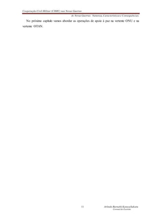 Cooperação Civil-Militar (CIMIC) nas Novas Guerras
As Novas Guerras: Natureza,Características e Consequências.
11 Arlindo Barnabé KatayaSakatu
Coronel do Exercito
No próximo capítulo vamos abordar as operações de apoio à paz na vertente ONU e na
vertente OTAN.
 