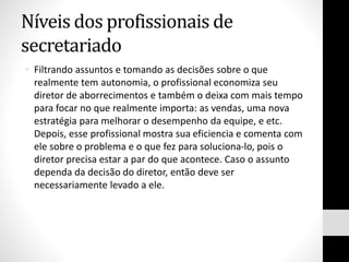 Níveis dos profissionais de
secretariado
• Filtrando assuntos e tomando as decisões sobre o que
realmente tem autonomia, o profissional economiza seu
diretor de aborrecimentos e também o deixa com mais tempo
para focar no que realmente importa: as vendas, uma nova
estratégia para melhorar o desempenho da equipe, e etc.
Depois, esse profissional mostra sua eficiencia e comenta com
ele sobre o problema e o que fez para soluciona-lo, pois o
diretor precisa estar a par do que acontece. Caso o assunto
dependa da decisão do diretor, então deve ser
necessariamente levado a ele.
 
