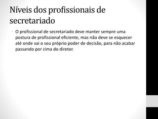 Níveis dos profissionais de
secretariado
• O profissional de secretariado deve manter sempre uma
postura de profissional eficiente, mas não deve se esquecer
até onde vai o seu próprio poder de decisão, para não acabar
passando por cima do diretor.
 