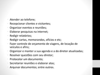 • Atender ao telefone;
• Recepcionar clientes e visitantes;
• Organizar eventos e reuniões;
• Elaborar pesquisas na internet;
• Redigir relatórios;
• Redigir cartas, memorandos, ofícios e etc;
• Fazer controle de orçamento de viagens, de locação de
veículos e afins;
• Organizar e manter a sua agenda e a do diretor atualizadas;
• Resolver questões com seu diretor;
• Protocolar um documento;
• Secretariar reuniões e elaborar atas;
• Arquivar documentos; entre outros.
 