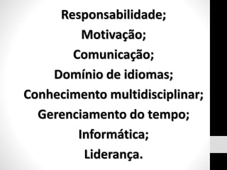 Responsabilidade;
Motivação;
Comunicação;
Domínio de idiomas;
Conhecimento multidisciplinar;
Gerenciamento do tempo;
Informática;
Liderança.
 