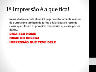 1ª Impressão é a que fica!
• Nessa dinâmica cada aluno irá pegar aleatoriamente o nome
de outro aluno também da turma e falará para o resto da
classe quais foram as primeiras impressões que essa pessoa
deixou.
• DIGA SEU NOME
• NOME DO COLEGA
• IMPRESSÃO QUE TEVE DELE
 