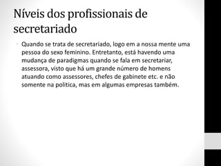 Níveis dos profissionais de
secretariado
• Quando se trata de secretariado, logo em a nossa mente uma
pessoa do sexo feminino. Entretanto, está havendo uma
mudança de paradigmas quando se fala em secretariar,
assessora, visto que há um grande número de homens
atuando como assessores, chefes de gabinete etc. e não
somente na politica, mas em algumas empresas também.
 