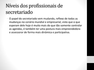 Níveis dos profissionais de
secretariado
• O papel do secretariado vem mudando, reflexo de todas as
mudanças no cenário mundial e empresarial, visto que o que
esperam dele hoje é muito mais do que tão somente controlar
as agendas, é também ter uma postura mais empreendedora
e assessorar de forma mais dinâmica e participativa.
 