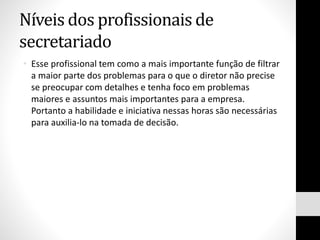 Níveis dos profissionais de
secretariado
• Esse profissional tem como a mais importante função de filtrar
a maior parte dos problemas para o que o diretor não precise
se preocupar com detalhes e tenha foco em problemas
maiores e assuntos mais importantes para a empresa.
Portanto a habilidade e iniciativa nessas horas são necessárias
para auxilia-lo na tomada de decisão.
 