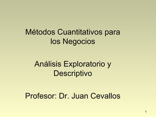 1
Métodos Cuantitativos para
los Negocios
Análisis Exploratorio y
Descriptivo
Profesor: Dr. Juan Cevallos
 