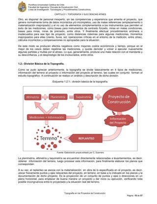 Pontificia Universidad Católica de Chile.
Facultad de Ingeniería / Escuela de Construcción Civil.
Línea de Investigación: Tecnologías y Procedimientos Constructivos.
CAPITULO 1: TOPOGRAFÍA Y SUS CIENCIAS AFINES
Topografía en los Proyectos de Construcción
Página 10 de 57
Otro, es disponer de personal inexperto, sin las competencias y experiencia que amerita el proyecto, que
genera normalmente toma de datos incorrectos y/o incompletos, uso de malas referencias (emplazamiento o
materialización inapropiado) y el no uso de elementos complementarios a los instrumentos que permiten el
éxito de las mediciones, como bases para instrumentos de centrado forzado, miras en malas condiciones,
bases para miras, miras de precisión, entre otros. Y finalmente efectuar procedimientos erróneos o
inadecuados para ese tipo de proyecto, como distancias máximas para algunas mediciones, momentos
inapropiados para ellas (viento, lluvia, sol, operaciones críticas en el entorno de la medición, entre otras),
cálculos incorrectos y compensaciones no apropiadas para la situación.
De este modo se producen efectos negativos como mayores costos económicos y tiempo, porque en el
mejor de los casos deben repetirse las mediciones, y quizás demoler y volver a ejecutar nuevamente
algunas partidas y multas por el atraso. Lo que, generalmente, produce una mala relación con el mandante y
su desconfianza, y el desprestigio de los involucrados, entre otros.
1.2.- División Básica de la Topografía.
Como se pudo apreciar anteriormente, la topografía se divide básicamente en 4 tipos de mediciones,
información del terreno al proyecto o información del proyecto al terreno, las cuales en conjunto forman el
estudio topográfico. A continuación se realiza un análisis y descripción de dicha división.
Esquema 1.2.1.- división básica de la topografía.
Fuente: Elaboración propia editado por C. Guerrero
La planimetría, altimetría y taquimetría se encuentran directamente relacionadas a levantamientos, es decir,
obtener información del terreno, luego procesar esta información, para finalmente elaborar los planos que
correspondan.
A su vez, el replanteo se asocia con la materialización en obra de lo especificado en el proyecto, es decir,
ubicar físicamente puntos y ejes relevantes del proyecto, en terreno, en base a lo indicado en los planos y la
documentación de dicho proyecto. Es la proyección de un conjunto de puntos y ejes o direcciones en un
plano horizontal, para emplazar de buena manera un proyecto y dar inicio su ejecución, verificando toda
posible incongruencia entre lo proyectado y la situación real del terreno.
 