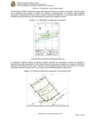 Pontificia Universidad Católica de Chile.
Facultad de Ingeniería / Escuela de Construcción Civil.
Línea de Investigación: Tecnologías y Procedimientos Constructivos.
CAPITULO 1: TOPOGRAFÍA Y SUS CIENCIAS AFINES
Topografía en los Proyectos de Construcción
Página 11 de 57
La planimetría, medición métrica de puntos relevantes del terreno en un plano horizontal, o sea es la parte
de la topografía que estudia el conjunto de métodos y procedimientos de medición para proyectar
superficies y accidentes del terreno sobre un plano horizontal de referencia, a una escala determinada. El
resultado de la planimetría son las dimensiones en planta de lo medido en terreno.
Imagen 1.2.1: “Planimetría, Localización de un predio”
Fuente: http://www.aconstructoras.com/images/planopredial.jpg
La altimetría, medición métrica de alturas, también conocida con hipsometría, estudia los métodos y
procedimientos para representar la cota o altitud (altura) de cada punto respecto de un plano horizontal de
referencia. El resultado del uso de la altimetría es la representación del relieve del terreno en un plano
horizontal mediante curvas de nivel o en un plano vertical mediante perfiles o elevaciones.
Imagen 1.2.2:”Plano de predio para construcción, con curvas de nivel”
Fuente: http://ninymaria.blogspot.com/2010/05/levantamientos-topograficos.html
 