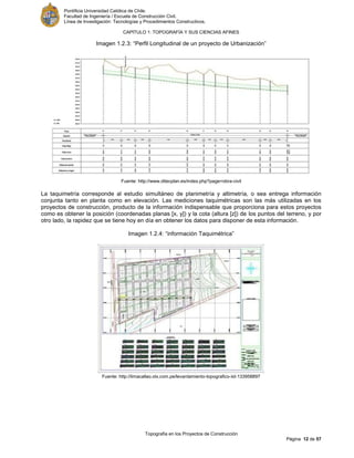 Pontificia Universidad Católica de Chile.
Facultad de Ingeniería / Escuela de Construcción Civil.
Línea de Investigación: Tecnologías y Procedimientos Constructivos.
CAPITULO 1: TOPOGRAFÍA Y SUS CIENCIAS AFINES
Topografía en los Proyectos de Construcción
Página 12 de 57
Imagen 1.2.3: “Perfil Longitudinal de un proyecto de Urbanización”
Fuente: http://www.ditecplan.es/index.php?page=obra-civil
La taquimetría corresponde al estudio simultáneo de planimetría y altimetría, o sea entrega información
conjunta tanto en planta como en elevación. Las mediciones taquimétricas son las más utilizadas en los
proyectos de construcción, producto de la información indispensable que proporciona para estos proyectos
como es obtener la posición (coordenadas planas [x, y]) y la cota (altura [z]) de los puntos del terreno, y por
otro lado, la rapidez que se tiene hoy en día en obtener los datos para disponer de esta información.
Imagen 1.2.4: “información Taquimétrica”
Fuente: http://limacallao.olx.com.pe/levantamiento-topografico-iid-133958897
 