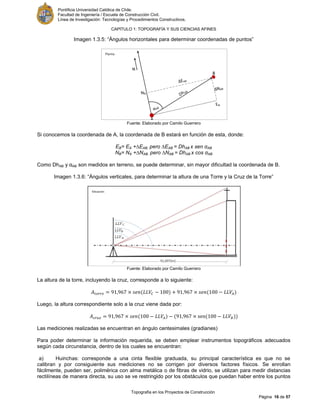 Pontificia Universidad Católica de Chile.
Facultad de Ingeniería / Escuela de Construcción Civil.
Línea de Investigación: Tecnologías y Procedimientos Constructivos.
CAPITULO 1: TOPOGRAFÍA Y SUS CIENCIAS AFINES
Topografía en los Proyectos de Construcción
Página 16 de 57
Imagen 1.3.5: “Ángulos horizontales para determinar coordenadas de puntos”
Fuente: Elaborado por Camilo Guerrero
Si conocemos la coordenada de A, la coordenada de B estará en función de esta, donde:
EB= EA +∆EAB, pero ∆EAB = DhAB x sen αAB
NB= NA +∆NAB, pero ∆NAB = DhAB x cos αAB
Como DhAB y αAB son medidos en terreno, se puede determinar, sin mayor dificultad la coordenada de B.
Imagen 1.3.6: “Ángulos verticales, para determinar la altura de una Torre y la Cruz de la Torre”
Fuente: Elaborado por Camilo Guerrero
La altura de la torre, incluyendo la cruz, corresponde a lo siguiente:
Luego, la altura correspondiente solo a la cruz viene dada por:
Las mediciones realizadas se encuentran en ángulo centesimales (gradianes)
Para poder determinar la información requerida, se deben emplear instrumentos topográficos adecuados
según cada circunstancia, dentro de los cuales se encuentran:
a) Huinchas: corresponde a una cinta flexible graduada, su principal característica es que no se
calibran y por consiguiente sus mediciones no se corrigen por diversos factores físicos. Se enrollan
fácilmente, pueden ser, polimérica con alma metálica o de fibras de vidrio, se utilizan para medir distancias
rectilíneas de manera directa, su uso se ve restringido por los obstáculos que puedan haber entre los puntos
 