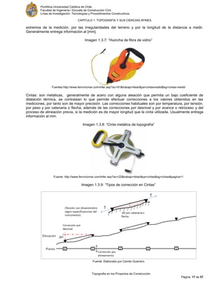 Pontificia Universidad Católica de Chile.
Facultad de Ingeniería / Escuela de Construcción Civil.
Línea de Investigación: Tecnologías y Procedimientos Constructivos.
CAPITULO 1: TOPOGRAFÍA Y SUS CIENCIAS AFINES
Topografía en los Proyectos de Construcción
Página 17 de 57
extremos de la medición, por las irregularidades del terreno y por la longitud de la distancia a medir.
Generalmente entrega información al [mm].
Imagen 1.3.7: “Huincha de fibra de vidrio”
Fuentes:http://www.ferrovicmar.com/infer.asp?ac=91&trabajo=listar&pa=cintasmedid&sg=cintas-medid
Cintas: son metálicas, generalmente de acero con alguna aleación que permita un bajo coeficiente de
dilatación térmica, se contrastan lo que permite efectuar correcciones a los valores obtenidos en las
mediciones, por tanto son de mayor precisión. Las correcciones habituales son por temperatura, por tensión,
por peso y por catenaria o flecha, además de las correcciones por desnivel y por avance o retroceso y del
proceso de alineación previa, si la medición es de mayor longitud que la cinta utilizada. Usualmente entrega
información al mm.
Imagen 1.3.8: “Cinta metálica de topografía”
Fuente: http://www.ferrovicmar.com/infer.asp?ac=22&trabajo=listar&pa=cintas&sg=cintas&pagina=1
Imagen 1.3.9: “Tipos de corrección en Cintas”
Fuente: Elaborado por Camilo Guerrero
 