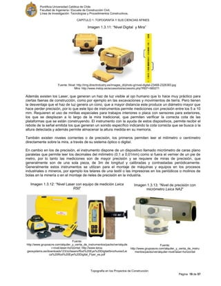 Pontificia Universidad Católica de Chile.
Facultad de Ingeniería / Escuela de Construcción Civil.
Línea de Investigación: Tecnologías y Procedimientos Constructivos.
CAPITULO 1: TOPOGRAFÍA Y SUS CIENCIAS AFINES
Topografía en los Proyectos de Construcción
Página 19 de 57
Imagen 1.3.11: “Nivel Digital y Mira”
Fuente: Nivel: http://img.directindustry.es/images_di/photo-g/nivel-digital-23468-2326383.jpg
Mira: http://www.instop.es/accesorios/accesorio.php?REF=560271
Además existen los Laser, que generan un haz de luz visible al ojo humano que lo hace muy práctico para
ciertas faenas de construcción, como por ejemplo en las excavaciones y movimientos de tierra. Pero tienen
la desventaja que el haz de luz genera un cono, que a mayor distancia este produce un diámetro mayor que
hace perder precisión, por lo que este tipo de instrumentos permite mediciones con precisión entre los 5 a 10
mm. Requieren el uso de mirillas especiales para trabajos interiores o placa con sensores para exteriores,
los que se desplazan a lo largo de la mira tradicional, que permiten verificar la correcta cota de las
plataformas que se están construyendo. El instrumento con la ayuda de estos dispositivos, permite recibir el
rebote de la señal emitida los que generan un sonido específico indicando la cota correcta que se busca o la
altura detectada y además permite almacenar la altura medida en su memoria.
También existen niveles corrientes o de precisión, los primeros permiten leer el milímetro o centímetro
directamente sobre la mira, a través de su sistema óptico o digital.
En cambio en los de precisión, el instrumento dispone de un dispositivo llamado micrómetro de caras plano
paralelas que permite leer los decimales del milímetro (0,1 a 0,01mm) como si fuera el vernier de un pie de
metro, por lo tanto las mediciones son de mayor precisión y se requiere de miras de precisión, que
generalmente son de una sola pieza, de 3m de longitud y calibradas y contrastadas periódicamente.
Generalmente estos instrumentos se utilizan para el montaje de máquinas y equipos en los procesos
industriales o mineros, por ejemplo los telares de una textil o las impresoras en los periódicos o molinos de
bolas en la minería o en el montaje de rieles de precisión en la industria.
Imagen 1.3.12: “Nivel Laser con equipo de medición Leica
R50”
Fuente:
http://www.grupoacre.com/alquiler_y_venta_de_instrumentos/packs/ver/alquile
r-nivel-laser-horizontal; http://www.leica-
geosystems.es/downloads123/zz/lasers/Rod%20Eye%20Digital/brochures/Lei
ca%20Rod%20Eye%20Digital_Flyer_es.pdf
Imagen 1.3.13: “Nivel de precisión con
micrómetro Leica NA2”
Fuente:
http://www.grupoacre.com/alquiler_y_venta_de_instru
mentos/packs/ver/alquiler-nivel-laser-horizontal
 
