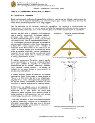 Pontificia Universidad Católica de Chile.
Facultad de Ingeniería / Escuela de Construcción Civil.
Línea de Investigación: Tecnologías y Procedimientos Constructivos.
CAPITULO 1: TOPOGRAFÍA Y SUS CIENCIAS AFINES
Topografía en los Proyectos de Construcción
Página 2 de 57
CAPITULO 1: TOPOGRAFÍA Y SUS CIENCIAS AFINES
1.1.- Definición de Topografía.
Desde los inicios de la civilización, la topografía ha tenido gran importancia, fue utilizada inicialmente por los
babilonios para el desarrollo de tablillas que contenían mapas, para realizar mediciones y demarcar los
límites de los derechos de propiedad en el antiguo Egipto.
Para la realización de las primeras mediciones topográficas, fue necesaria la implementación de
instrumentos o herramientas, es por esto que a los topógrafos egipcios se les llamaba cordeleros, ya que
utilizaban cuerdas, con marcas cada ciertos intervalos, para poder realizar la demarcación de propiedades.
También, se conoce de la necesidad de la topografía
para el diseño y construcción de edificios públicos y
pirámides, entre otras. Estos trabajos tuvieron un
resultado bastante bueno para la época, ya que el error
de cuadratura de la base de las pirámides es menor a 25
cm, considerando que dicha cuadratura, se piensa que,
sólo se realizó mediante la revisión de las diagonales de
la base. Otro avance Egipcio fueron métodos de
nivelación de las fundaciones de sus estructuras, las
cuales, al parecer, vertían agua en canales de arcilla,
largos y angostos o utilizaban marcos triangulares de
nivelación de los cuales pendía una plomada (cada
marco, en su barra inferior tenía una marca que indicaba
el centro y horizontalidad de éste).
El práctico pensamiento Románico, generó grandes
avance topográficos en su época, lo cual se ve reflejado
en la gran cantidad de proyectos de construcción
materializados en su Imperio. Realizaron proyectos
como caminos, campos militares y el trazado de
ciudades, en los cuales destaca la implementación de
coordenadas rectangulares.
El avance Romano, genero la invención de diversos
instrumentos, dentro de los cuales se puede destacar la
“Groma” y el “Chorobate”. La Groma era utilizada para
proyectar líneas rectas o línea perpendicular (replanteo
de ángulos rectos), considerando solamente el plano
horizontal, es decir no consideraba las cotas del terreno.
El Chorobate era utilizado para la comprobación de
niveles, se utilizó particularmente para la construcción de
acueductos, es la base teórica del actual nivel
geométrico, donde partiendo de un punto horizontal se
podía visualizar un cierto desnivel en una regla ubicada
en distintos puntos colineales al instrumento.
Con el paso del tiempo se le ha dado mayor importancia
al estudio topográfico, producto de la necesidad de
información relacionada a ésta, tales como la demanda
de planos especializados y el aumento de exigencias en
los proyectos de construcción.
Imagen 1.1.2: “Groma”
Fuente:http://yustingarcia.blogspot.com/2012/05/la-legion-
en-el-imperio-romano.html
Imagen 1.1.1: “Marco de nivelación Antiguo,
Egipcio”
Fuente:http://www.librosmaravillosos.com/matematicalife/capitul
o03.html
 