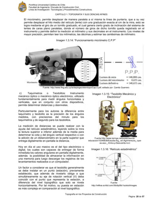 Pontificia Universidad Católica de Chile.
Facultad de Ingeniería / Escuela de Construcción Civil.
Línea de Investigación: Tecnologías y Procedimientos Constructivos.
CAPITULO 1: TOPOGRAFÍA Y SUS CIENCIAS AFINES
Topografía en los Proyectos de Construcción
Página 20 de 57
El micrómetro, permite desplazar de manera paralela a sí misma la línea de puntería, que a su vez
permite desplazar el hilo medio del retículo (lente) con una graduación exacta al cm de la mira, esto se
logra mediante el giro de un tornillo graduado, el cual genera cierto grado de inclinación del sistema de
lentes de caras plano paralelas, donde el número de giros de dicho tornillo queda registrado en el
instrumento y permite definir la medición al milímetro y sus decimales en el instrumento. Los niveles de
mayor precisión, permiten leer los milímetros, las décimas y estimar las centésimas de milímetro.
Imagen 1.3.14: “Funcionamiento micrómetro C.P.P”
Fuente: http://www.fing.edu.uy/ia/deptogeo/elemtopo/Cap-2.pdf, editado por Camilo Guerrero
c) Taquímetros o Teodolitos: Instrumento
mecánico óptico o mecánico óptico electrónico, utilizado
fundamentalmente para medir ángulos horizontales y
verticales, que en conjunto con otros dispositivos,
permite determinar distancias y desniveles.
Particularmente para los autores la diferencia entre
taquímetro y teodolito es la precisión de los ángulos
medidos, con precisiones del minuto para los
taquímetros y de segundo para los teodolitos.
La medición de distancias se puede realizar con la
ayuda del retículo estadimétrico, leyendo sobre la mira
la lectura superior e inferior además de la media para
determinar la cota y del ángulo vertical respectivo o con
la adición de un distanciómetro en la parte superior que
entrega digitalmente en pantalla la distancia.
Hoy en día el uso masivo es el del tipo electrónico o
digital, los cuales son capaces de entregar de forma
inmediata los valores angulares en pantalla digitalmente,
además la posibilidad de almacenar la información en
una memoria para luego descargar los registros de los
levantamientos realizados a un computador.
Un factor a considerar es que el teodolito generalmente
se debe instalar en un punto (estación), previamente
establecido, que además de nivelarlo obliga a que
simultáneamente su eje de rotación vertical (V) deba
coincidir con el punto que representa la estación, a
diferencia del nivel topográfico que solo se nivela
horizontalmente. Por tal motivo, su puesta en estación
es más compleja en comparación al nivel topográfico.
Imagen 1.3.15: “Teodolito Mecánico y
Electrónico”
Fuente:http://www.taringa.net/posts/ciencia-
educacion/15346838/Estudia-Ing_-en-Agrimensura_-que-
es-eso-_-Entra-y-Descubrila.html
Imagen 1.3.16: “Retículo estadimétrico”
Fuente:
http://reflow.scribd.com/39z9p08c1szxkol/images
/image-3.jpg
 
