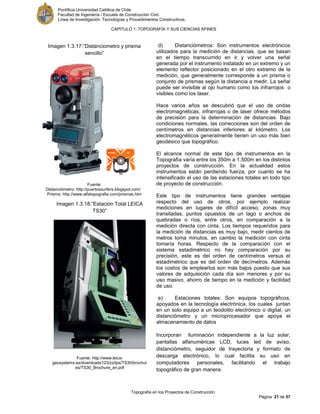 Pontificia Universidad Católica de Chile.
Facultad de Ingeniería / Escuela de Construcción Civil.
Línea de Investigación: Tecnologías y Procedimientos Constructivos.
CAPITULO 1: TOPOGRAFÍA Y SUS CIENCIAS AFINES
Topografía en los Proyectos de Construcción
Página 21 de 57
d) Distanciómetros: Son instrumentos electrónicos
utilizados para la medición de distancias, que se basan
en el tiempo transcurrido en ir y volver una señal
generada por el instrumento instalado en un extremo y un
elemento reflector posicionado en el otro extremo de la
medición, que generalmente corresponde a un prisma o
conjunto de prismas según la distancia a medir. La señal
puede ser invisible al ojo humano como los infrarrojos o
visibles como los laser.
Hace varios años se descubrió que el uso de ondas
electromagnéticas, infrarrojas o de laser ofrece métodos
de precisión para la determinación de distancias. Bajo
condiciones normales, las correcciones son del orden de
centímetros en distancias inferiores al kilómetro. Los
electromagnéticos generalmente tienen un uso más bien
geodésico que topográfico.
El alcance normal de este tipo de instrumentos en la
Topografía varía entre los 350m a 1.500m en los distintos
proyectos de construcción. En la actualidad estos
instrumentos están perdiendo fuerza, por cuanto se ha
intensificado el uso de las estaciones totales en todo tipo
de proyecto de construcción.
Este tipo de instrumentos tiene grandes ventajas
respecto del uso de otros, por ejemplo realizar
mediciones en lugares de difícil acceso, zonas muy
transitadas, puntos opuestos de un lago o anchos de
quebradas o ríos, entre otros, en comparación a la
medición directa con cinta. Los tiempos requeridos para
la medición de distancias es muy bajo, medir cientos de
metros toma minutos, en cambio la medición con cinta
tomaría horas. Respecto de la comparación con el
sistema estadimétrico no hay comparación por su
precisión, este es del orden de centímetros versus el
estadimétrico que es del orden de decímetros. Además
los costos de emplearlos son más bajos puesto que sus
valores de adquisición cada día son menores y por su
uso masivo, ahorro de tiempo en la medición y facilidad
de uso.
e) Estaciones totales: Son equipos topográficos,
apoyados en la tecnología electrónica, los cuales juntan
en un solo equipo a un teodolito electrónico o digital, un
distanciómetro y un microprocesador que apoya el
almacenamiento de datos
Incorporan iluminación independiente a la luz solar,
pantallas alfanuméricas LCD, luces led de aviso,
distanciómetro, seguidor de trayectoria y formato de
descarga electrónico, lo cual facilita su uso en
computadores personales, facilitando el trabajo
topográfico de gran manera.
Imagen 1.3.18:”Estación Total LEICA
TS30”
Fuente: http://www.leica-
geosystems.es/downloads123/zz/tps/TS30/brochur
es/TS30_Brochure_en.pdf
Imagen 1.3.17:”Distanciometro y prisma
sencillo”
Fuente:
Distanciómetro: http://puertossurfers.blogspot.com/
Prisma: http://www.alfatopografia.com/prismas.htm
 