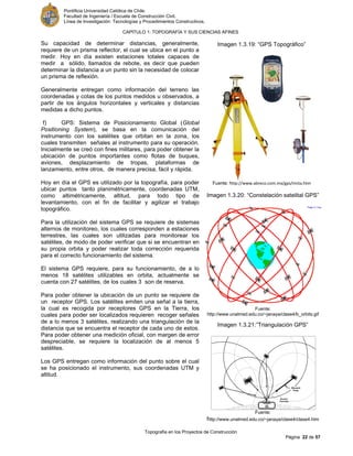 Pontificia Universidad Católica de Chile.
Facultad de Ingeniería / Escuela de Construcción Civil.
Línea de Investigación: Tecnologías y Procedimientos Constructivos.
CAPITULO 1: TOPOGRAFÍA Y SUS CIENCIAS AFINES
Topografía en los Proyectos de Construcción
Página 22 de 57
Su capacidad de determinar distancias, generalmente,
requiere de un prisma reflector, el cual se ubica en el punto a
medir. Hoy en día existen estaciones totales capaces de
medir a sólido, llamados de rebote, es decir que pueden
determinar la distancia a un punto sin la necesidad de colocar
un prisma de reflexión.
Generalmente entregan como información del terreno las
coordenadas y cotas de los puntos medidos u observados, a
partir de los ángulos horizontales y verticales y distancias
medidas a dicho puntos.
f) GPS: Sistema de Posicionamiento Global (Global
Positioning System), se basa en la comunicación del
instrumento con los satélites que orbitan en la zona, los
cuales transmiten señales al instrumento para su operación.
Inicialmente se creó con fines militares, para poder obtener la
ubicación de puntos importantes como flotas de buques,
aviones, desplazamiento de tropas, plataformas de
lanzamiento, entre otros, de manera precisa, fácil y rápida.
Hoy en día el GPS es utilizado por la topografía, para poder
ubicar puntos tanto planimétricamente, coordenadas UTM,
como altimétricamente, altitud, para todo tipo de
levantamiento, con el fin de facilitar y agilizar el trabajo
topográfico.
Para la utilización del sistema GPS se requiere de sistemas
alternos de monitoreo, los cuales corresponden a estaciones
terrestres, las cuales son utilizadas para monitorear los
satélites, de modo de poder verificar que si se encuentran en
su propia orbita y poder realizar toda corrección requerida
para el correcto funcionamiento del sistema.
El sistema GPS requiere, para su funcionamiento, de a lo
menos 18 satélites utilizables en orbita, actualmente se
cuenta con 27 satélites, de los cuales 3 son de reserva.
Para poder obtener la ubicación de un punto se requiere de
un receptor GPS. Los satélites emiten una señal a la tierra,
la cual es recogida por receptores GPS en la Tierra, los
cuales para poder ser localizados requieren recoger señales
de a lo menos 3 satélites, realizando una triangulación de la
distancia que se encuentra el receptor de cada uno de estos.
Para poder obtener una medición oficial, con margen de error
despreciable, se requiere la localización de al menos 5
satélites.
Los GPS entregan como información del punto sobre el cual
se ha posicionado el instrumento, sus coordenadas UTM y
altitud.
Imagen 1.3.20: “Constelación satelital GPS”
Fuente:
http://www.unalmed.edu.co/~janaya/clase4/b_orbits.gif
Imagen 1.3.21:”Triangulación GPS”
Fuente:
http://www.unalmed.edu.co/~janaya/clase4/clase4.htm
Imagen 1.3.19: “GPS Topográfico”
Fuente: http://www.abreco.com.mx/gps/imita.htm
 