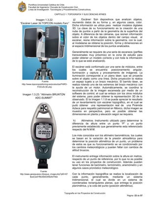 Pontificia Universidad Católica de Chile.
Facultad de Ingeniería / Escuela de Construcción Civil.
Línea de Investigación: Tecnologías y Procedimientos Constructivos.
CAPITULO 1: TOPOGRAFÍA Y SUS CIENCIAS AFINES
Topografía en los Proyectos de Construcción
Página 23 de 57
g) Escáner: Son dispositivos que analizan objetos,
reuniendo datos de su forma y, en algunos casos, color.
Dicha información se utiliza para realizar modelos digitales
3D. La clave de su funcionamiento es la creación de una
nube de puntos a partir de la geometría de la superficie del
objeto. A diferencia de las cámaras, que reúnen información
sobre el color de los objetos dentro del campo visual, el
escáner, reúne información sobre la geometría, con la cual,
al modelarse se obtiene la posición, forma y dimensiones en
el espacio tridimensional de los puntos analizados.
Generalmente se requiere de una serie de escaneos (perfiles
transversales muy próximos) en la zona de estudio para
poder obtener un modelo correcto y con toda la información
de lo que se está analizando.
El escáner está conformado por una serie de módulos, entre
los cuales se encuentra: posicionamiento angular,
iluminación y captura y procesamiento de imágenes. La
iluminación corresponde a un plano láser, que se proyecta
sobre el objeto como una línea. Dicha proyección la realiza
un espejo sujeto a un brazo mecánico. El barrido láser, se
realiza rotando uno de los extremos del brazo mecánico con
la ayuda de un motor. Automáticamente, se coordina la
reconstrucción de la imagen escaneada por medio de un
software de control, el cual se enlaza con los otros módulos
del sistema, para poder obtener la representación 3D de lo
observado. El la Imagen 1.1.8 se puede apreciar le resultado
de un levantamiento con escáner topográfico, en el cual se
pudo obtener una representación real de una Pirámide
Azteca para respaldo patrimonial en México, dicha imagen se
muestra en perspectiva, pero es posible obtener las
dimensiones en planta y elevación según se requiera.
h) Altímetros: Instrumento utilizado para determinar la
diferencia de altura entre un punto “P” y un punto
previamente establecido que generalmente esta referenciado
respecto del N.M.M.
Los más conocidos son los altímetro barométricos, los cuales
se basan en la variación de la presión atmosférica para
determinar la posición altimétrica de un punto, un problema
de estos es que su funcionamiento se ve condicionado por
los cambios meteorológicos y pueden fallar con cambios de
altitud bruscos.
El instrumento entrega información sobre la altura en metros,
respecto de un punto de referencia, por lo que no es posible
su uso en los proyectos de construcción. Además pueden
tener funciones de barómetro, termómetro, anemómetro y en
algunos casos pronóstico meteorológico.
Con la información topográfica se realiza la localización de
cada punto, generalmente, mediante un sistema
tridimensional, el cual se divide en un sistema de
coordenadas rectangulares planas, que entrega la posición
planimétrica, y la cota del punto (posición altimétrica).
Imagen 1.3.22:
“Escáner Laser 3d TOPCON modelo Faro”
Fuente:
http://www.topconpositioning.es/productos/FARO-
FOCUS-3D.php
Imagen 1.3.23: “Altímetro BRUNTON
ADC-SUMMIT”
Fuente:
http://www.geoequipos.cl/popup_image.php?pID=67
&osCsid=f5b30b5349e4d74be
 