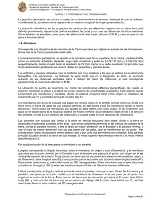 Pontificia Universidad Católica de Chile.
Facultad de Ingeniería / Escuela de Construcción Civil.
Línea de Investigación: Tecnologías y Procedimientos Constructivos.
CAPITULO 1: TOPOGRAFÍA Y SUS CIENCIAS AFINES
Topografía en los Proyectos de Construcción
Página 24 de 57
La posición planimetría, se conoce a través de un levantamiento en terreno, mediante el cual se obtienen
coordenadas (x, y) referenciadas respecto de un sistema ortogonal de origen preestablecido.
La ubicación altimétrica, en los proyectos de construcción, se referencia respecto de un plano horizontal
definido previamente, respecto del cual se establece las cotas y a su vez las diferencias de altura existente.
Generalmente, se establece como plano de referencia el nivel medio del mar (N.M.M.), caso en que la cota
pasa a llamarse altitud.
1.4.- Geodesia.
Corresponde a la disciplina de las ciencias de la Tierra que tiene por objetivo el estudio de las dimensiones,
forma real de la Tierra y posiciones sobre ésta.
Los levantamientos geodésicos, se ajustan a la curvatura real de la superficie de la Tierra, considerándola
como un esferoide achatado, elipsoide, cuyo radio ecuatorial y polar es 6.378,137 [km] y 6.356,752 [km]
respectivamente, donde el radio polar es alrededor de 22 [Km] menor a su radio ecuatorial. Es por esto, que
los levantamientos geodésicos se pueden utilizar en pequeñas y grandes áreas.
Los métodos y equipos utilizados para la medición son muy similares a los que se utilizan en la planimetría
topográfica. Las elevaciones se manejan de igual modo que en la topografía, es decir, se expresan
respecto de las distancias verticales sobre o debajo del plano de referencia, el cual corresponde
generalmente al nivel medio del mar (N.M.M).
La ubicación de puntos se determina por medio de coordenadas esféricas (geográficas), las cuales se
obtienen mediante la latitud y longitud del punto (sistema de coordenadas angulares). Este sistema queda
conformado por meridianos y paralelos, donde el sistema ortogonal tiene como origen el meridiano de
Greenwich (eje Y) y el paralelo principal Ecuador (eje X).
Los meridianos son arcos de círculos que pasan por ambos polos, en el sentido vertical norte sur, divide a la
tierra como si fuera los gajos de una naranja perfecta, de esta forma todos los meridianos tienen la misma
dimensión. Como todos los meridianos son iguales se debe definir uno como origen, el de Greenwich que
pasa por el observatorio de la localidad inglesa del mismo nombre. Este meridiano origen divide a la tierra en
dos mitades, al este E (a la derecha de Greenwich) y la parte oeste W (a la izquierda de Greenwich).
Los paralelos son círculos que cortan a la tierra en sentido horizontal este oeste, divide a la tierra en
rebanadas horizontales paralelas entre ellas, que cortan perpendicularmente al eje vertical de rotación de la
tierra, donde el paralelo máximo, o sea el radio de mayor dimensión es el Ecuador y el paralelo mínimo, o
sea el radio de menor dimensión son los que pasan por los polos, que se transforman en un punto. Por
consiguiente, todos los paralelos tienen distinto radio y por tanto sus perímetros son variables. Este paralelo
principal Ecuador divide a la tierra en dos mitades, la mitad superior denominada norte N y la mitad inferior
denominada sur S.
Por cualquier punto de la tierra pasa un meridiano y un paralelo.
Longitud corresponde al ángulo horizontal, entre el meridiano de origen o cero (Greenwich), y el meridiano
que pasa por el punto, medido por el Ecuador o por el paralelo que pasa por el punto, con origen en el eje
vertical de rotación de la tierra. Toda porción de tierra que se encuentra a la derecha del meridiano origen o
de Greenwich, tiene longitud este (E) y toda porción que se encuentre a la izquierda tiene longitud oeste (W).
Para ambas mediciones su valor máximo es de 180° sexagesimales. Cabe mencionar que la serie de puntos
ubicados en la longitud 180° pueden ser medidos desde el Este o el Oeste de manera indiferente.
Latitud corresponde al ángulo vertical existente entre el paralelo principal o cero (línea del Ecuador) y el
paralelo que pasa por el punto, medido por el meridiano de Greenwich o el que pasa por el punto, con
origen en el centro de la tierra. Toda porción de tierra que se encuentra por sobre el Ecuador tiene latitud
norte (N) y toda porción de tierra que se encuentra por debajo del Ecuador tiene latitud sur (S). Ambas
mediciones tiene un valor máximo de 90° sexagesimales.
 