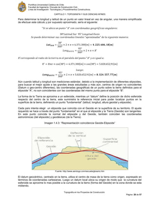 Pontificia Universidad Católica de Chile.
Facultad de Ingeniería / Escuela de Construcción Civil.
Línea de Investigación: Tecnologías y Procedimientos Constructivos.
CAPITULO 1: TOPOGRAFÍA Y SUS CIENCIAS AFINES
Topografía en los Proyectos de Construcción
Página 26 de 57
Para determinar la longitud y latitud de un punto en valor lineal en vez de angular, una manera simplificada
de efectuar este cálculo y por supuesto aproximado, sería el siguiente:
[ ] [ ]
[ ] [ ]
[ ] [ ]
Aún cuando latitud y longitud son mediciones estándar, debido a la implementación de diferentes elipsoides,
para buscar el mejor ajuste a las grandes áreas estudiadas y más aún, centros de origen no coincidentes
(Datum o geo-centro diferentes), las coordenadas geográficas de un punto sobre la tierra definidos para el
elipsoide “A”, no son coincidentes con las coordenadas del mismo punto para el elipsoide “B”.
La forma de la Tierra se aproxima a un esferoide, mientras un “datum” define la posición de dicho esferoide
respecto del centro de la tierra, este suministra la referencia inicial para poder localizar puntos en la
superficie de la tierra, definiendo un punto “fundamental” (latitud, longitud, altura geoidal y elipsoide).
Cada país intenta elegir un elipsoide que coincida con el Geoide en la superficie de su territorio. El ajuste
requerido se hace a través del punto “fundamental” en el que el elipsoide y la Tierra (Geoide) son tangentes.
En este punto coincide la normal del elipsoide y del Geoide, también coinciden las coordenadas
astronómicas (del elipsoide) y geodésicas (de la Tierra).
Imagen 1.4.3: “Representación coincidencia Geoide-Elipsoide”
Fuente: http://www.aerolugo.com/escuela/glosario.htm
El datum geocéntrico, centrado en la tierra, utiliza el centro de masa de la tierra como origen, expresado en
términos de coordenadas cartesianas. Luego un datum local ubica su origen de modo que la curvatura del
esferoide se aproxime lo mas posible a la curvatura de la tierra (forma del Geoide) en la zona donde se esta
midiendo.
 