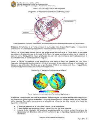 Pontificia Universidad Católica de Chile.
Facultad de Ingeniería / Escuela de Construcción Civil.
Línea de Investigación: Tecnologías y Procedimientos Constructivos.
CAPITULO 1: TOPOGRAFÍA Y SUS CIENCIAS AFINES
Topografía en los Proyectos de Construcción
Página 27 de 57
Imagen 1.4.4: “Representación Datum Geocéntrico y Local”
Fuente: Presentación “Topografía: Generalidades” del Profesor José Francisco Benavides Núñez; editado por Camilo Guerrero.
El Geoide, forma teórica de la Tierra, corresponde a un cuerpo físico de superficie irregular y como contiene
ondulaciones no uniformes no puede definirse matemáticamente con facilidad.
Debido a la existencia de diversas fuerzas que actúan sobre la superficie de la Tierra, dentro de las cuales
se encuentra la atracción real de la masa de la Tierra, la fuerza centrifuga producto de su rotación, la
variación en su distribución de masas y la fuerzas de gravedad provenientes de las irregularidades de la
superficie terrestre, el Geoide es de forma irregular.
Luego, el Geoide, corresponde a una superficie de igual valor de fuerza de gravedad en cada punto
(gravedad equipotencial) que coincide con el N.M.M. en reposo de los océanos, el cual es prolongado por
debajo de los continentes. Debido a que el geoide sigue el N.M.M. en reposo, éste tiene irregularidades
mucho menos pronunciadas que la real superficie de la tierra.
Imagen 1.4.5: “Variación Gravimétrica de la Tierra”
Fuente: http://commons.wikimedia.org/wiki/File:Geoids_sm.jpg?uselang=es
El elipsoide corresponde a la superficie geométrica obtenida de girar una elipse respecto de su radio mayor,
las dimensiones de dicho elipse se escogen a modo de obtener la mayor cercanía posible entre el Geoide y
dicho elipsoide. Para definir correctamente el elipsoide de referencia, se debe cumplir a lo menos las
siguientes condiciones:
a) El centro de gravedad de la Tierra debe coincidir con el del elipsoide.
b) El plano definido por la línea del Ecuador, deben coincidir con el del elipsoide.
c) La suma de los cuadrados de las alturas geodésicas debe ser mínima, es decir la varianza del
elipsoide respecto del geoide debe ser mínima, logrando que el elipsoide y el geoide sean altamente
coincidentes.
 