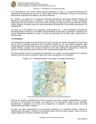 Pontificia Universidad Católica de Chile.
Facultad de Ingeniería / Escuela de Construcción Civil.
Línea de Investigación: Tecnologías y Procedimientos Constructivos.
CAPITULO 1: TOPOGRAFÍA Y SUS CIENCIAS AFINES
Topografía en los Proyectos de Construcción
Página 29 de 57
En la Actualidad es más común realizar cálculos geodésicos en base a un sistema tridimensional de
coordenadas cartesianas con centro en la Tierra. Dichos cálculos comprenden la solución de ecuaciones
deducidas de la geometría del espacio y del cálculo diferencial.
En América, se trabaja con un sistema de referencia geocéntrico, denominado SIRGAS (Sistema de
Referencia Geocéntrico para las Américas), cuyo propósito principal era definir el datum geocéntrico
(inicialmente solo sur americano, hoy en día se tiene una serie de estaciones de América Central, Estados
Unidos y México). El sistema cuenta con aproximadamente 250 estaciones, de las cuales 48 pertenecen a la
red global IGS.
Los datos de la red SIRGAS, son procesados semanalmente por el DGFI (Deutsches Geodätisches
Forschungsinstitut, Alemania) y por el IBGE (Instituto Brasileño de Geografía y Estadística), obteniendo una
red de coordenadas ajustadas, en base a la fecha de observación de los datos, para aplicaciones en
América Latina.
1.5.-Cartografía.
La Cartografía es la disciplina de las ciencias de la Tierra, que tiene por objetivo representar el conocimiento
que se tiene de grandes extensiones de la superficie terrestre en sus mas diversos aspectos, debe
considerarse todos los elementos que se encuentran en la zona de estudio, tales como carreteras, puentes,
túneles, edificios, ciudades, ríos, bosques, quebradas, entre otros, además de representar el relieve del
terreno por medio del empleo de las curvas de nivel, usadas desde el siglo XIX a la fecha.
Por tanto el objetivo final de la Cartografía es representar, en un plano, una gran extensión de la superficie
terrestre como una comuna, provincia o región de un país, parcialmente o en su totalidad.
Imagen 1.5.1: “Cartografía Región de los Lagos, con detalle de Coyhaique”
Fuente: http://www.fremdenverkehrsbuero-chile.com/01-espanol/mapa18.html
Como ya se ha dicho la superficie de la Tierra no es plana, por ende, al intentar representarla en un plano
se tiene el inconveniente de provocar una distorsión en las dimensiones reales de los elementos
representados y rasgaduras en el plano, por consiguiente la cartografía necesita generar una cierta
transformación para lograr su objetivo.
Se logra una mejor representación de los elementos existentes en la superficie terrestre, mediante la
implementación de signos y símbolos convencionales, bajo la forma de líneas, puntos y áreas, el uso de
colores además de la variación cromática entre estos.
 