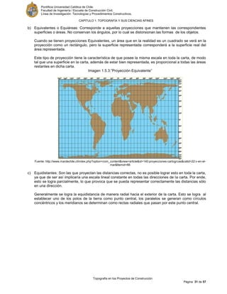 Pontificia Universidad Católica de Chile.
Facultad de Ingeniería / Escuela de Construcción Civil.
Línea de Investigación: Tecnologías y Procedimientos Constructivos.
CAPITULO 1: TOPOGRAFÍA Y SUS CIENCIAS AFINES
Topografía en los Proyectos de Construcción
Página 31 de 57
b) Equivalentes o Equiáreas: Corresponde a aquellas proyecciones que mantienen las correspondientes
superficies o áreas. No conservan los ángulos, por lo cual se distorsionan las formas de los objetos.
Cuando se tienen proyecciones Equivalentes, un área que en la realidad es un cuadrado se verá en la
proyección como un rectángulo, pero la superficie representada corresponderá a la superficie real del
área representada.
Este tipo de proyección tiene la característica de que posee la misma escala en toda la carta, de modo
tal que una superficie en la carta, además de estar bien representada, es proporcional a todas las áreas
restantes en dicha carta.
Imagen 1.5.3:”Proyección Equivalente”
Fuente: http://www.mardechile.cl/index.php?option=com_content&view=article&id=140:proyecciones-cartogrcas&catid=22:v-en-el-
mar&Itemid=66
c) Equidistantes: Son las que proyectan las distancias correctas, no es posible lograr esto en toda la carta,
ya que de ser así implicaría una escala lineal constante en todas las direcciones de la carta. Por ende,
esto se logra parcialmente, lo que provoca que se pueda representar correctamente las distancias sólo
en una dirección.
Generalmente se logra la equidistancia de manera radial hacia el exterior de la carta. Esto se logra al
establecer uno de los polos de la tierra como punto central, los paralelos se generan como círculos
concéntricos y los meridianos se determinan como rectas radiales que pasan por este punto central.
 