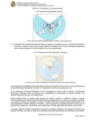 Pontificia Universidad Católica de Chile.
Facultad de Ingeniería / Escuela de Construcción Civil.
Línea de Investigación: Tecnologías y Procedimientos Constructivos.
CAPITULO 1: TOPOGRAFÍA Y SUS CIENCIAS AFINES
Topografía en los Proyectos de Construcción
Página 32 de 57
1.5.4: “proyección Equidistante (cónica)”
Fuente: http://www.cartovirtual.es/aprendizaje/cursoTIG/proy_conica_equidist.JPG.
d) Acimutales: Son aquellas proyecciones donde se mantiene constante el acimut , es decir la dirección de
un punto en relación al norte, esto se logra mediante el traspaso de la red de coordenadas geográficas
sobre un plano tangente a la Tierra, desde un foco de luz determinado.
1.5.5: “Proyección Azimutal centrada en Indochina”
Fuente:http://mapas.owje.com/img/Proyeccion-Azimutal-Equidistante-de-Indochina-5900.jpg
Las proyecciones cartográficas descritas anteriormente son excluyentes entre sí, por lo cual, se entiende que
no es posible lograr representar de manera correspondiente más de una cualidad a la vez.
En la cartografía las escalas obtenidas no son homogéneas en toda la carta, variando en diferentes
posiciones y sentidos, esto es producto de la imposibilidad de representar de manera perfecta las
características de la tierra en una imagen plana.
Existen distintos tipos de escalas, estas pueden ser gráfica, numérica y unidad por unidad. La escala
numérica representa la relación existente entre el valor de representación y el valor en la realidad a través de
un cuociente numérico, por ejemplo, la escala 1: 50.000, indica que cualquier unidad representada en el
plano equivaldrá a 50.000 unidades en el terreno, visto de otra forma, si la distancia entre el punto “A” y el
punto “B” en un plano es 2 centímetros, en la realidad será 100.000 (2x50.000) centímetros o sea 1.000m.
La escala unidad por unidad, corresponde a expresar una longitud respecto a una longitud en el plano, por
ejemplo 1cm=2km, por ende, en este caso 2 centímetros del plano equivaldrían a 4 kilómetros de la realidad.
 