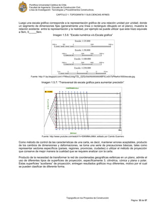 Pontificia Universidad Católica de Chile.
Facultad de Ingeniería / Escuela de Construcción Civil.
Línea de Investigación: Tecnologías y Procedimientos Constructivos.
CAPITULO 1: TOPOGRAFÍA Y SUS CIENCIAS AFINES
Topografía en los Proyectos de Construcción
Página 33 de 57
Luego una escala gráfica corresponde a la representación gráfica de una relación unidad por unidad, donde
un segmento de dimensiones fijas (generalmente una línea o rectángulo dibujado en el plano), muestra la
relación existente entre la representación y la realidad, por ejemplo se puede utilizar que este trazo equivale
a 5km, 0_____5km.
Imagen 1.5.6: “Escala numérica v/s Escala grafica”
Fuente: http://1.bp.blogspot.com/-rYNbwJLlvbg/TZL_GZGcXsI/AAAAAAAABFI/Lvs0vTsP8wA/s1600/escala.jpg
Imagen 1.5.7: “Transversal de escala gráfica para aumentar precisión”
Fuente: http://www.youtube.com/watch?v=S0KMMnJi96A, editado por Camilo Guerrero
Como método de control de las características de una carta, es decir, mantener errores aceptables, producto
de los cambios de dimensiones y deformaciones, se toma una serie de precauciones básicas, tales como
representar sectores específicos (países, regiones, provincias, ciudades) o utilizar el método de proyección
que conserve de mejor manera la cualidad que se requiere analizar con la carta.
Producto de la necesidad de transformar la red de coordenadas geográficas esféricas en un plano, admite el
uso de diferentes tipos de superficies de proyección, específicamente 3, cilíndrica, cónica y plana o polar.
Estas superficies “auxiliares” de proyección, entregan resultados gráficos muy diferentes, motivo por el cual
se pueden clasificar de diferente forma.
 