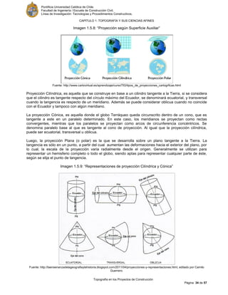 Pontificia Universidad Católica de Chile.
Facultad de Ingeniería / Escuela de Construcción Civil.
Línea de Investigación: Tecnologías y Procedimientos Constructivos.
CAPITULO 1: TOPOGRAFÍA Y SUS CIENCIAS AFINES
Topografía en los Proyectos de Construcción
Página 34 de 57
Imagen 1.5.8: “Proyección según Superficie Auxiliar”
Fuente: http://www.cartovirtual.es/aprendizaje/cursoTIG/tipos_de_proyecciones_cartogrficas.html
Proyección Cilíndrica, es aquella que se construye en base a un cilindro tangente a la Tierra, si se considera
que el cilindro es tangente respecto del círculo máximo del Ecuador, se denominará ecuatorial, y transversal
cuando la tangencia es respecto de un meridiano. Además se puede considerar oblicua cuando no coincide
con el Ecuador y tampoco con algún meridiano.
La proyección Cónica, es aquella donde el globo Terráqueo queda circunscrito dentro de un cono, que es
tangente a este en un paralelo determinado. En este caso, los meridianos se proyectan como rectas
convergentes, mientras que los paralelos se proyectan como arcos de circunferencia concéntricos. Se
denomina paralelo base al que es tangente al cono de proyección. Al igual que la proyección cilíndrica,
puede ser ecuatorial, transversal u oblicua.
Luego, la proyección Plana (o polar) es la que se desarrolla sobre un plano tangente a la Tierra. La
tangencia es sólo en un punto, a partir del cual aumentan las deformaciones hacia el exterior del plano, por
lo cual, la escala de la proyección varia radialmente desde el origen. Generalmente se utilizan para
representar un hemisferio completo o todo el globo, siendo aptas para representar cualquier parte de éste,
según se elija el punto de tangencia.
Imagen 1.5.9: “Representaciones de proyección Cilíndrica y Cónica”
Fuente: http://laensenanzadelageografiaylahistoria.blogspot.com/2011/04/proyecciones-y-representaciones.html, editado por Camilo
Guerrero.
 