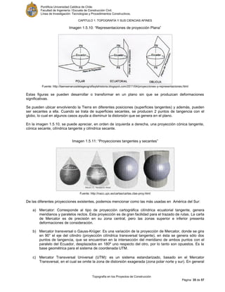 Pontificia Universidad Católica de Chile.
Facultad de Ingeniería / Escuela de Construcción Civil.
Línea de Investigación: Tecnologías y Procedimientos Constructivos.
CAPITULO 1: TOPOGRAFÍA Y SUS CIENCIAS AFINES
Topografía en los Proyectos de Construcción
Página 35 de 57
Imagen 1.5.10: “Representaciones de proyección Plana”
Fuente: http://laensenanzadelageografiaylahistoria.blogspot.com/2011/04/proyecciones-y-representaciones.html
Estas figuras se pueden desarrollar o transformar en un plano sin que se produzcan deformaciones
significativas.
Se pueden ubicar envolviendo la Tierra en diferentes posiciones (superficies tangentes) y además, pueden
ser secantes a ella. Cuando se trata de superficies secantes, se producen 2 puntos de tangencia con el
globo, lo cual en algunos casos ayuda a disminuir la distorsión que se genera en el plano.
En la imagen 1.5.10, se puede apreciar, en orden de izquierda a derecha, una proyección cónica tangente,
cónica secante, cilíndrica tangente y cilíndrica secante.
Imagen 1.5.11: “Proyecciones tangentes y secantes”
Fuente: http://nacc.upc.es/cartas/cartas.clas-proy.html
De las diferentes proyecciones existentes, podemos mencionar como las más usadas en América del Sur:
a) Mercator: Corresponde al tipo de proyección cartográfica cilíndrica ecuatorial tangente, genera
meridianos y paralelos rectos. Esta proyección es de gran facilidad para el trazado de rutas. La carta
de Mercator es de precisión en su zona central, pero las zonas superior e inferior presenta
deformaciones de consideración.
b) Mercator transversal o Gauss-Krüger: Es una variación de la proyección de Mercator, donde se gira
en 90° el eje del cilindro (proyección cilíndrica transversal tangente), en ésta se genera sólo dos
puntos de tangencia, que se encuentran en la intersección del meridiano de ambos puntos con el
paralelo del Ecuador, desplazados en 180º uno respecto del otro, por lo tanto son opuestos. Es la
base geométrica para el sistema de coordenada UTM.
c) Mercator Transversal Universal (UTM): es un sistema estandarizado, basado en el Mercator
Transversal, en el cual se omite la zona de distorsión exagerada (zona polar norte y sur). En general
 