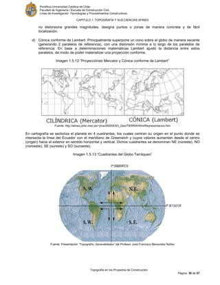 Pontificia Universidad Católica de Chile.
Facultad de Ingeniería / Escuela de Construcción Civil.
Línea de Investigación: Tecnologías y Procedimientos Constructivos.
CAPITULO 1: TOPOGRAFÍA Y SUS CIENCIAS AFINES
Topografía en los Proyectos de Construcción
Página 36 de 57
no distorsiona grandes magnitudes, designa puntos o zonas de manera concreta y de fácil
localización.
d) Cónica conforme de Lambert: Principalmente superpone un cono sobre el globo de manera secante
(generando 2 paralelos de referencia), con una distorsión mínima a lo largo de los paralelos de
referencia. En base a determinaciones matemáticas Lambert ajustó la distancia entre estos
paralelos, de modo de poder materializar una proyección conforme.
Imagen 1.5.12:”Proyecciónes Mercator y Cónica conforme de Lambert”
Fuente: http://almez.pntic.mec.es/~jmac0005/ESO_Geo/TIERRA/Html/Representacion.htm
En cartografía se sectoriza el planeta en 4 cuadrantes, los cuales centran su origen en el punto donde se
intersecta la línea del Ecuador con el meridiano de Greenwich y cuyos valores aumentan desde el centro
(origen) hacia el exterior en sentido horizontal y vertical. Dichos cuadrantes se denominan NE (noreste), NO
(noroeste), SE (sureste) y SO (suroeste).
Imagen 1.5.13:”Cuadrantes del Globo Terráqueo”
Fuente: Presentación “Topografía: Generalidades” del Profesor José Francisco Benavides Núñez
 