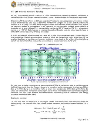 Pontificia Universidad Católica de Chile.
Facultad de Ingeniería / Escuela de Construcción Civil.
Línea de Investigación: Tecnologías y Procedimientos Constructivos.
CAPITULO 1: TOPOGRAFÍA Y SUS CIENCIAS AFINES
Topografía en los Proyectos de Construcción
Página 37 de 57
1.6.- UTM (Universal Transverse Mercator).
En 1951, la conferencia llevada a cabo por la Unión Internacional de Geodesia y Geofísica, recomendó el
uso de la proyección UTM para materializar mapas y cartas y la determinación de coordenadas geográficas.
El sistema UTM divide la Tierra en 60 husos (gajos) de 6° cada uno, los cuales poseen un meridiano central,
el cual determina el eje Este (X) y se denomina meridiano “0” u origen, por lo cual , cada huso tiene una
amplitud de 3° al Este y 3° al Oeste desde el origen. El orden de numeración de los husos está dado a partir
del meridiano opuesto al de Greenwich, o sea desde el 180º W avanzando de oeste a este (derecha a
izquierda), por lo tanto el huso Nº 01 comprende los meridianos 180º W hasta los 174º W, y su meridiano
central es el 177º W. Cada huso se va angostando desde el Ecuador hacia los polos, llegando hasta la
latitud 84°N sobre el Ecuador y 80°S bajo el Ecuador.
A su vez, en el sentido Norte-Sur divide a la Tierra en 20 fajas, 10 por sobre el Ecuador y 10 bajo este, con
una amplitud de 8°(latitud) entre paralelos, excepto la ultima faja hacia el polo norte, la cual tiene 12° de
amplitud. Las fajas se identifican con letras, en sentido sur- norte, desde la C a la M en el hemisferio Sur y
de la N a la X en el hemisferio norte, dicha nomenclatura no considera las letras “I”, “O” y “Ñ”
Imagen 1.6.1: “Segmentación UTM”
Fuente: http://www.cibolasar.org/images/projections/utmzones.gif
En cada huso se define como origen de las coordenadas UTM a la intersección entre el meridiano central
(MC) del huso con la línea del Ecuador, donde en el hemisferio sur las coordenadas de origen son 500km
Este y 10.000km Sur y en el hemisferio Norte el origen tiene coordenadas 500km Este y 0km Norte. Se
utiliza los valores antes mencionado como origen, con el fin de evitar trabajar con coordenadas negativas
dentro de cada huso u faja. Además, en el hemisferio sur no existen puntos de coordenada Este 0[km] y
puntos de coordenada Norte 0[km].
Explicación numérica:
“Si cada huso tiene una amplitud de 6° y su origen (500km Este) se encuentra en el meridiano central, se
tiene que hay 3° de variación hacia cada costado de este meridiano, por lo tanto la máxima variación (∆E ),
será:
[ ]
 