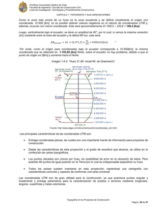 Pontificia Universidad Católica de Chile.
Facultad de Ingeniería / Escuela de Construcción Civil.
Línea de Investigación: Tecnologías y Procedimientos Constructivos.
CAPITULO 1: TOPOGRAFÍA Y SUS CIENCIAS AFINES
Topografía en los Proyectos de Construcción
Página 38 de 57
Como la zona más ancha de un huso es la zona ecuatorial y se definió inicialmente el origen con
coordenada E=500 [km], no es posible obtener valores negativos en el cálculo de coordenadas UTM y,
además, el punto con menor coordenada Este será aproximadamente X= 500,0 – 333,6 = 166,4 [km].
Luego, verticalmente bajo el ecuador, se tiene un amplitud de 80°, por lo cual, si vemos la máxima variación
( ) existente entre la línea del ecuador y la latitud 80°sur, esta será:
[ ] .”
Por ende, como el origen para coordenadas bajo el ecuador corresponde a 10.000[km], la mínima
coordenada que se obtendrá es 1.103,99 [km] Norte, sobre el ecuador no hay problema, debido a que el
punto de origen es 0[km] y aumenta hacia el Norte.
Imagen 1.6.2: “Huso 31 (M. inicial=M. de Greenwich)”
Fuente: http://www.elgps.com/documentos/utm/coordenadas_utm.html
Las principales características de las coordenadas UTM son:
 Entrega coordenadas planas, las cuales son una importante fuente de información para proyectos de
construcción.
 Dadas las características de esta proyección y el grado de exactitud que alcanza, se utiliza en la
confección de cartas topográficas.
 Los puntos ubicados son únicos por huso, sin posibilidad de error en la ubicación de éstos. Pero
existirán 60 puntos de igual posición en la Tierra por lo cual es indispensable especificar su huso.
 Todos los países pueden insertarse en esta proyección, lográndose una cartografía con
características comunes y capaces de conformar una carta universal.
Las coordenadas UTM son de gran utilidad para la construcción, ya que posiciona puntos angular y
linealmente y entrega parámetros para la caracterización de predios o terrenos mediante longitudes,
ángulos, superficies y hasta volúmenes.
 