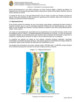 Pontificia Universidad Católica de Chile.
Facultad de Ingeniería / Escuela de Construcción Civil.
Línea de Investigación: Tecnologías y Procedimientos Constructivos.
CAPITULO 1: TOPOGRAFÍA Y SUS CIENCIAS AFINES
Topografía en los Proyectos de Construcción
Página 39 de 57
Desde aproximadamente el año 2005 el Ministerio de Obras Publicas (MOP) y SERVIU del MINVU, ha
adoptado como norma única de geo-referenciación y base para el calculo UTM el Datum WGS-84, siendo el
mismo utilizado por el GPS.
La ventaja de esto es que, al ser geo-referenciación única en origen, los datos que entrega el proceso de
calculo sirven para alimentar los SIG de todas las reparticiones del ministerio, tales como la Dirección de
Vialidad y la Dirección de Obras Hidráulicas
1.7.-Representaciones.
El ser humano siempre ha intentado, de una u otra manera, poder dibujar y representar de buena manera la
superficie terrestre, para lo cual ha necesitado desarrollar distintos tipo de representaciones, las cuales,
según el nivel de detalle que contienen, la escala utilizada y el realismo, entre otros, puede diferenciarse en
mapas, cartas y planos.
Los mapas son representaciones esquemática de las características de la superficie terrestre, donde el nivel
de semejanza entre el “dibujo" y la realidad dependerá directamente de la escala y el tipo de proyección
cartográfica utilizada. En la materialización estos requieren para la obtención de información y luego para la
proyección y representación de ésta en el mapa, el uso de sistemas propios de la cartografía.
La superficie que abarcan los mapas es muy extensa, cubriendo territorios regionales, nacionales
continentales o la totalidad del globo terráqueo, este aspecto genera la imposibilidad de entregar detalles de
la superficie, debido a que el tamaño del mapa para eso imposibilitaría su uso.
Las escalas más recurrentes en los mapas abarcan desde 1:500.000 hasta 1:2.500.000, aunque producto
de los métodos de proyección la escala es real solo en algunos puntos y sentidos.
Imagen 1.7.1: “Mapa de Chile físico”
Fuente: http://geoservicedidactico.blogspot.com/2010/09/mapa-de-chile-fisico.html
 