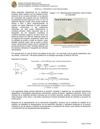 Pontificia Universidad Católica de Chile.
Facultad de Ingeniería / Escuela de Construcción Civil.
Línea de Investigación: Tecnologías y Procedimientos Constructivos.
CAPITULO 1: TOPOGRAFÍA Y SUS CIENCIAS AFINES
Topografía en los Proyectos de Construcción
Página 4 de 57
Estas pequeñas extensiones de la superficie
terrestre, tienen relación con los posibles errores
producto de la curvatura terrestre, si se requiere
por necesidad del proyecto que las mediciones
no presenten errores mayores a 1mm o a 1cm, la
distancia máxima a medir, entre puntos, debe ser
inferior a 80m y 250m respectivamente. Al
cumplir con estas distancias no será necesario
efectuar correcciones a las mediciones
realizadas, por esta causa, despreciando la
curvatura terrestre. Cabe mencionar que en la
topografía, de ser necesario considerar la
curvatura terrestre, supone a la tierra como una
esfera de radio 6.371.300 [m]. Mientras mayor es
la magnitud del proyecto usualmente mayor será
la cantidad de puntos a medir en terreno, como
también mientras mayor sea la escala a utilizar
(menor denominador) mayor será la cantidad de
puntos del terreno a medir. Se debe destacar que
los cálculos realizados en topografía son cálculos
aproximados.
Por ejemplo para un arco de 20 km de longitud es tan sólo 1 cm más largo que la cuerda subtendida y sólo
se comete un error de 1” de exceso esférico en un triángulo que tenga un área de 190 km2.
Explicación numérica:
“ [ ]
( )
( ) [ ]
[ ] [ ]
[ ]
[ ]”
Las mediciones deben permitir determinar la posición, cantidad y magnitud de las distintas formaciones
geográficas o topográficas (depresiones, elevaciones, cauces de aguas, vegetación relevante, otros), y los
cambios de la superficie terrestre inducidos por el hombre (caminos, puentes, construcciones existentes,
redes diversas, entre otras), o sea debe caracterizar el terreno estudiado donde se insertará un proyecto de
construcción.
Respecto de la representación de la información topográfica, producto de la cantidad de detalles de la
realidad, se establece la representación de los elementos naturales y artificiales existentes en el terreno,
mediante el uso de signos y símbolos convencionales y la aplicación de colores, para facilitar la elaboración
y comprensión de las representaciones topográficas.
Imagen 1.1.5: “Representación Altimétrica, Vista en Plano
v/s Vista Real”
Fuente: http://juanbascon.blogspot.com/2010/10/unidad-2-la-
representacion-de-la-tierra.html
 