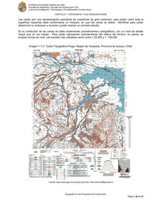 Pontificia Universidad Católica de Chile.
Facultad de Ingeniería / Escuela de Construcción Civil.
Línea de Investigación: Tecnologías y Procedimientos Constructivos.
CAPITULO 1: TOPOGRAFÍA Y SUS CIENCIAS AFINES
Topografía en los Proyectos de Construcción
Página 40 de 57
Las cartas son una representación parcelada de superficies de gran extensión, para poder cubrir toda la
superficie requerida debe conformarse un mosaico, en que las cartas se deben identificar para poder
determinar su antecesor y sucesor y poder realizar un correcto estudio.
En la confección de las cartas se debe implementar procedimientos cartográficos, con un nivel de detalle
mayor que en los mapas. Para poder representar características del relieve del terreno, en planta, se
emplea curvas de nivel. Las escalas más utilizadas varían entre 1:25.000 y 1: 100.000.
Imagen 1.7.2: “Carta Topográfica Pisiga, Región de Tarapacá, Provincia de Iquique, Chile”
Fuente: http://www.igm.cl/compra2.php?sec=1&numero=46&escala=4
 