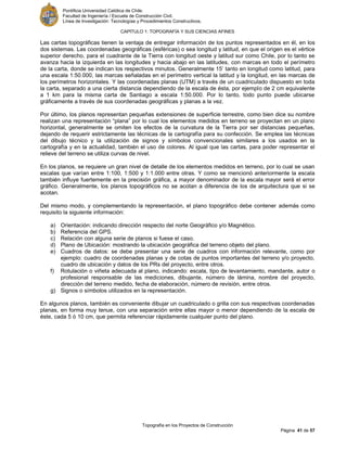 Pontificia Universidad Católica de Chile.
Facultad de Ingeniería / Escuela de Construcción Civil.
Línea de Investigación: Tecnologías y Procedimientos Constructivos.
CAPITULO 1: TOPOGRAFÍA Y SUS CIENCIAS AFINES
Topografía en los Proyectos de Construcción
Página 41 de 57
Las cartas topográficas tienen la ventaja de entregar información de los puntos representados en él, en los
dos sistemas. Las coordenadas geográficas (esféricas) o sea longitud y latitud, en que el origen es el vértice
superior derecho, para el cuadrante de la Tierra con longitud oeste y latitud sur como Chile, por lo tanto se
avanza hacia la izquierda en las longitudes y hacia abajo en las latitudes, con marcas en todo el perímetro
de la carta, donde se indican los respectivos minutos. Generalmente 15’ tanto en longitud como latitud, para
una escala 1:50.000, las marcas señaladas en el perímetro vertical la latitud y la longitud, en las marcas de
los perímetros horizontales. Y las coordenadas planas (UTM) a través de un cuadriculado dispuesto en toda
la carta, separado a una cierta distancia dependiendo de la escala de ésta, por ejemplo de 2 cm equivalente
a 1 km para la misma carta de Santiago a escala 1:50.000. Por lo tanto, todo punto puede ubicarse
gráficamente a través de sus coordenadas geográficas y planas a la vez.
Por último, los planos representan pequeñas extensiones de superficie terrestre, como bien dice su nombre
realizan una representación “plana” por lo cual los elementos medidos en terreno se proyectan en un plano
horizontal, generalmente se omiten los efectos de la curvatura de la Tierra por ser distancias pequeñas,
dejando de requerir estrictamente las técnicas de la cartografía para su confección. Se emplea las técnicas
del dibujo técnico y la utilización de signos y símbolos convencionales similares a los usados en la
cartografía y en la actualidad, también el uso de colores. Al igual que las cartas, para poder representar el
relieve del terreno se utiliza curvas de nivel.
En los planos, se requiere un gran nivel de detalle de los elementos medidos en terreno, por lo cual se usan
escalas que varían entre 1:100, 1:500 y 1:1.000 entre otras. Y como se mencionó anteriormente la escala
también influye fuertemente en la precisión gráfica, a mayor denominador de la escala mayor será el error
gráfico. Generalmente, los planos topográficos no se acotan a diferencia de los de arquitectura que si se
acotan.
Del mismo modo, y complementando la representación, el plano topográfico debe contener además como
requisito la siguiente información:
a) Orientación: indicando dirección respecto del norte Geográfico y/o Magnético.
b) Referencia del GPS.
c) Relación con alguna serie de planos si fuese el caso.
d) Plano de Ubicación: mostrando la ubicación geográfica del terreno objeto del plano.
e) Cuadros de datos: se debe presentar una serie de cuadros con información relevante, como por
ejemplo: cuadro de coordenadas planas y de cotas de puntos importantes del terreno y/o proyecto,
cuadro de ubicación y datos de los PRs del proyecto, entre otros.
f) Rotulación o viñeta adecuada al plano, indicando: escala, tipo de levantamiento, mandante, autor o
profesional responsable de las mediciones, dibujante, número de lámina, nombre del proyecto,
dirección del terreno medido, fecha de elaboración, número de revisión, entre otros.
g) Signos o símbolos utilizados en la representación.
En algunos planos, también es conveniente dibujar un cuadriculado o grilla con sus respectivas coordenadas
planas, en forma muy tenue, con una separación entre ellas mayor o menor dependiendo de la escala de
éste, cada 5 ó 10 cm, que permita referenciar rápidamente cualquier punto del plano.
 