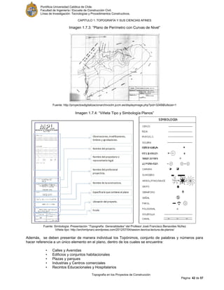 Pontificia Universidad Católica de Chile.
Facultad de Ingeniería / Escuela de Construcción Civil.
Línea de Investigación: Tecnologías y Procedimientos Constructivos.
CAPITULO 1: TOPOGRAFÍA Y SUS CIENCIAS AFINES
Topografía en los Proyectos de Construcción
Página 42 de 57
Imagen 1.7.3: “Plano de Perímetro con Curvas de Nivel”
Fuente: http://proyectosdigitalizacionarchivoclm.jccm.es/displayimage.php?pid=3248&fullsize=1
Imagen 1.7.4: “Viñeta Tipo y Simbología Planos”
Fuente: Simbología: Presentación “Topografía: Generalidades” del Profesor José Francisco Benavides Núñez
Viñeta tipo: http://archimlynarz.wordpress.com/2012/07/04/sesion-teorica-lectura-de-planos/
Además, se deben presentar de manera individual los Topónimos, conjunto de palabras y números para
hacer referencia a un único elemento en el plano, dentro de los cuales se encuentra:
• Calles y Avenidas
• Edificios y conjuntos habitacionales
• Plazas y parques
• Industrias y Centros comerciales
• Recintos Educacionales y Hospitalarios
 