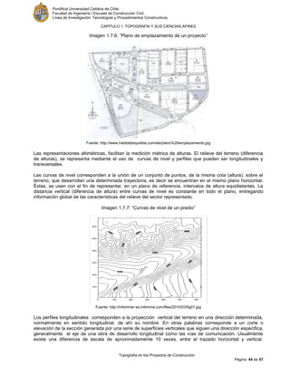 Pontificia Universidad Católica de Chile.
Facultad de Ingeniería / Escuela de Construcción Civil.
Línea de Investigación: Tecnologías y Procedimientos Constructivos.
CAPITULO 1: TOPOGRAFÍA Y SUS CIENCIAS AFINES
Topografía en los Proyectos de Construcción
Página 44 de 57
Imagen 1.7.6: “Plano de emplazamiento de un proyecto”
Fuente: http://www.habitatdequalitat.com/elx/plano%20emplazamiento.jpg
Las representaciones altimétricas, facilitan la medición métrica de alturas. El relieve del terreno (diferencia
de alturas), se representa mediante el uso de curvas de nivel y perfiles que pueden ser longitudinales y
transversales.
Las curvas de nivel corresponden a la unión de un conjunto de puntos, de la misma cota (altura), sobre el
terreno, que desarrollan una determinada trayectoria, es decir se encuentran en el mismo plano horizontal.
Éstas, se usan con el fin de representar, en un plano de referencia, intervalos de altura equidistantes. La
distancia vertical (diferencia de altura) entre curvas de nivel es constante en todo el plano, entregando
información global de las características del relieve del sector representado.
Imagen 1.7.7: “Curvas de nivel de un predio”
Fuente: http://infominer.es.infomine.com/files/2010/03/fig01.jpg
Los perfiles longitudinales corresponden a la proyección vertical del terreno en una dirección determinada,
normalmente en sentido longitudinal, de ahí su nombre. En otras palabras corresponde a un corte o
elevación de la sección generada por una serie de superficies verticales que siguen una dirección especifica,
generalmente el eje de una obra de desarrollo longitudinal como las vías de comunicación. Usualmente
existe una diferencia de escala de aproximadamente 10 veces, entre el trazado horizontal y vertical.
 