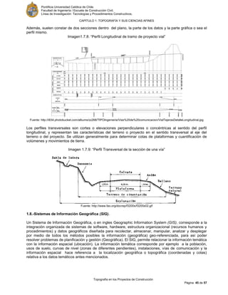 Pontificia Universidad Católica de Chile.
Facultad de Ingeniería / Escuela de Construcción Civil.
Línea de Investigación: Tecnologías y Procedimientos Constructivos.
CAPITULO 1: TOPOGRAFÍA Y SUS CIENCIAS AFINES
Topografía en los Proyectos de Construcción
Página 45 de 57
Además, suelen constar de dos secciones dentro del plano, la parte de los datos y la parte gráfica o sea el
perfil mismo.
Imagen1.7.8: “Perfil Longitudinal de tramo de proyecto vial”
Fuente: http://i834.photobucket.com/albums/zz268/TIPOIngenieria/Vias%20de%20comunicacion/VialTejerasDetalleLongitudinal.jpg
Los perfiles transversales son cortes o elevaciones perpendiculares o concéntricas al sentido del perfil
longitudinal, y representan las características del terreno o proyecto en el sentido transversal al eje del
terreno o del proyecto. Se utilizan generalmente para determinar cotas de plataformas y cuantificación de
volúmenes y movimientos de tierra.
Imagen 1.7.9: “Perfil Transversal de la sección de una vía”
Fuente: http://www.fao.org/docrep/f3200s/f3200s02.gif
1.8.-Sistemas de Información Geográfica (SIG).
Un Sistema de Información Geográfica, o en ingles Geographic Information System (GIS), corresponde a la
integración organizada de sistemas de software, hardware, estructura organizacional (recursos humanos y
procedimientos) y datos geográficos diseñada para recolectar, almacenar, manipular, analizar y desplegar
por medio de todos los métodos posibles la información (geográfica) geo-referenciada, para así poder
resolver problemas de planificación y gestión (Geográfica). El SIG, permite relacionar la información temática
con la información espacial (ubicación). La información temática corresponde por ejemplo a la población,
usos de suelo, curvas de nivel (zonas de diferentes pendientes), instalaciones, vías de comunicación y la
información espacial hace referencia a la localización geográfica o topográfica (coordenadas y cotas)
relativa a los datos temáticos antes mencionados.
 