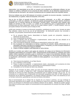 Pontificia Universidad Católica de Chile.
Facultad de Ingeniería / Escuela de Construcción Civil.
Línea de Investigación: Tecnologías y Procedimientos Constructivos.
CAPITULO 1: TOPOGRAFÍA Y SUS CIENCIAS AFINES
Topografía en los Proyectos de Construcción
Página 47 de 57
relacionados. Las capacidades de los SIG, en conjunto con la utilización de sofisticados software, los que
realizan un análisis y verificación de los conjuntos de datos obtenidos, de las diferentes superposiciones y
combinaciones de información, dan solución a problemas que en el pasado habría sido imposible resolver.
Entre los múltiples usos de los SIG destacan el inventario y la gestión de recursos naturales, inventario de
las instalaciones y su gestión, redes de transportes, entre otros.
Hoy en día, en Chile, el mercado de los SIG se encuentra conformado en un 80% por softwares
comerciales y un 20% por softwares de distribución gratuita aproximadamente (Jorge Qüense, Académico
Geografía UC). El Servicio Nacional de Información Territorial (SNIT), recomienda cierto software para
trabajo de escritorio en SIG, en base a un análisis de las plataformas para la implementación de IDE
(Infraestructura de Datos Espaciales), dentro de los cuales destaca “gvSIG” y “ArcGIS Desktop” como los
principales Software de escritorio para el trabajo de SIG.
gvSIG esta orientado al manejo de información geográfica, posibilitando el acceso a los formatos de datos
mas utilizados, siendo hoy en día una de las herramientas de distribución gratuita mas conocidas y
utilizadas. Las principales características de este software son:
a) Es un proyecto Open Source, desarrollado en España. (puede ser compartido, mejorado y
distribuido de manera libre).
b) Gran compatibilidad de formatos.
c) Tiene un elevado nivel de aceptación e implementación, siendo cada día mas utilizado en la
Administración publica a nivel mundial.
d) Gran comunidad de desarrollo, fomentando el mejoramiento continuo de gvSIG.
e) Es un proyecto con continuidad en el tiempo y garantía de evolución, siendo cofinanciado por la
Generalitat Valenciana (Cancillería de Infraestructuras y Transporte) y la Unión Europea mediante el
Fondo Europeo de Desarrollo Regional (FEDER).
f) Posee un interfaz amigable y está disponible en varios idiomas
ArcGIS es el nombre que recibe la gran gama de productos del campo de los Sistemas de Información
Geográfica desarrollados por la empresa “ESRI”. Específicamente ArcGIS Desktop es diseñado para poder
realizar análisis espaciales avanzados y para la visualización en mapas de los resultados obtenidos, luego
ArcView, es una versión anterior a ArcGIS Desktop, la cual corresponde a un SIG de escritorio utilizado para
la visualización, administración, creación y análisis de datos geográficos. Las principales características de
ArcGIS son:
a) Tiene licencia de propietario, no es Open Source.
b) Es un estándar a nivel mundial.
c) Posee un grado de aceptación e implementación medio y decreciente, por la presencia de otras
soluciones del tipo Open Source, mayormente en la Administración Publica.
d) Compatible con los formatos de datos mas utilizados.
Respecto de los formatos de datos, existe una serie de formatos diferentes siendo el mas utilizado y
estándar a nivel mundial, el Shape file o SHP, inicialmente desarrollado por la compañía ESRI para el
desarrollo de archivos de datos espaciales principalmente para el software ArcView. Hoy en día se ha
convertido en un estándar para el intercambio de información geográfica entre SIG. El SHP almacena la
localización de los elementos geográficos y los distintos atributos asociados a estos. Se caracteriza pro ser
un formato multi-archivo, generado por una serie de ficheros informáticos.
Para el funcionamiento de un Shape file se requiere de a lo menos 3 archivos, uno que contenga la
información geométrica de los objetos, otro que almacena el índice de la información geográfica y un tercer
archivo que almacena la información de los distintos atributos de los objetos. Además se pueden agregar
otros tipos de archivos para mejorar el funcionamiento de las operaciones de consulta de la base de datos
entre otros.
 