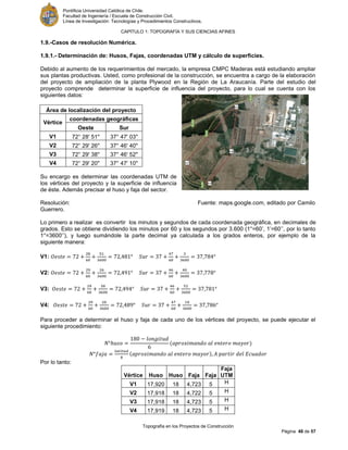 Pontificia Universidad Católica de Chile.
Facultad de Ingeniería / Escuela de Construcción Civil.
Línea de Investigación: Tecnologías y Procedimientos Constructivos.
CAPITULO 1: TOPOGRAFÍA Y SUS CIENCIAS AFINES
Topografía en los Proyectos de Construcción
Página 48 de 57
1.9.-Casos de resolución Numérica.
1.9.1.- Determinación de: Husos, Fajas, coordenadas UTM y cálculo de superficies.
Debido al aumento de los requerimientos del mercado, la empresa CMPC Maderas está estudiando ampliar
sus plantas productivas. Usted, como profesional de la construcción, se encuentra a cargo de la elaboración
del proyecto de ampliación de la planta Plywood en la Región de La Araucanía. Parte del estudio del
proyecto comprende determinar la superficie de influencia del proyecto, para lo cual se cuenta con los
siguientes datos:
Área de localización del proyecto
Vértice
coordenadas geográficas
Oeste Sur
V1 72° 28' 51'' 37° 47' 03''
V2 72° 29' 26'' 37° 46' 40''
V3 72° 29' 38'' 37° 46' 52''
V4 72° 29' 20'' 37° 47' 10''
Su encargo es determinar las coordenadas UTM de
los vértices del proyecto y la superficie de influencia
de éste. Además precisar el huso y faja del sector.
Resolución: Fuente: maps.google.com, editado por Camilo
Guerrero.
Lo primero a realizar es convertir los minutos y segundos de cada coordenada geográfica, en decimales de
grados. Esto se obtiene dividiendo los minutos por 60 y los segundos por 3.600 (1°=60’, 1’=60’’, por lo tanto
1°=3600’’), y luego sumándole la parte decimal ya calculada a los grados enteros, por ejemplo de la
siguiente manera:
V1:
V2:
V3:
V4:
Para proceder a determinar el huso y faja de cada uno de los vértices del proyecto, se puede ejecutar el
siguiente procedimiento:
Por lo tanto:
Vértice Huso Huso Faja Faja
Faja
UTM
V1 17,920 18 4,723 5 H
V2 17,918 18 4,722 5 H
V3 17,918 18 4,723 5 H
V4 17,919 18 4,723 5 H
 
