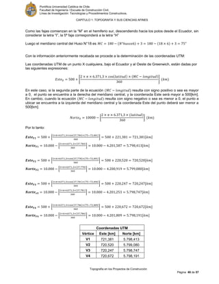 Pontificia Universidad Católica de Chile.
Facultad de Ingeniería / Escuela de Construcción Civil.
Línea de Investigación: Tecnologías y Procedimientos Constructivos.
CAPITULO 1: TOPOGRAFÍA Y SUS CIENCIAS AFINES
Topografía en los Proyectos de Construcción
Página 49 de 57
Como las fajas comienzan en la “M” en el hemiferio sur, descendiendo hacia los polos desde el Ecuador, sin
considerar la letra “I”, la 5ª faja corresponderá a la letra “H”
Luego el meridiano central del Huso N°18 es °
Con la información anteriormente recabada se procede a la determinación de las coordenadas UTM:
Las coordenadas UTM de un punto X cualquiera, bajo el Ecuador y al Oeste de Greenwich, están dadas por
las siguientes expresiones:
[ ]
En este caso, si la segunda parte de la ecuación resulta con signo positivo o sea es mayor
a 0, el punto se encuentra a la derecha del meridiano central, y la coordenada Este será mayor a 500[km].
En cambio, cuando la ecuación resulta con signo negativo o sea es menor a 0, el punto a
ubicar se encuentra a la izquierda del meridiano central y la coordenada Este del punto deberá ser menor a
500[km].
[ ]
Por lo tanto:
[ ] [ ]
[ ] [ ]
[ ] [ ]
[ ] [ ]
[ ] [ ]
[ ] [ ]
[ ] [ ]
[ ] [ ]
Coordenadas UTM
Vértice Este [km] Norte [km]
V1 721,381 5.798,413
V2 720,520 5.799,080
V3 720,247 5.798,747
V4 720,672 5.798,191
 