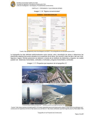 Pontificia Universidad Católica de Chile.
Facultad de Ingeniería / Escuela de Construcción Civil.
Línea de Investigación: Tecnologías y Procedimientos Constructivos.
CAPITULO 1: TOPOGRAFÍA Y SUS CIENCIAS AFINES
Topografía en los Proyectos de Construcción
Página 5 de 57
Imagen 1.1.6: “Signos convencionales”
Fuente: http://geogeneral-unesr-bna.blogspot.com/2007/11/la-cartografa-es-una-disciplina-que-se.html
La topografía ha sido definida tradicionalmente como ciencia, arte y tecnología de ubicar o determinar las
posiciones relativas de puntos situados en la superficie de la tierra, por encima y bajo de ella o del mar (ríos,
lagunas o lagos). Dichas posiciones se obtienen a través de la medición de distancias y ángulos, los cuales
pueden ser distancias horizontales, verticales o inclinadas y ángulos horizontales y verticales.
Imagen 1.1.7: Proyectos que requieren de la topografía (1)”
Fuente:1-http://www.cpampa.com/web/cpa/2011/01/mayor-capacidad-para-el-principal-puerto-chileno/;2-http://html.rincondelvago.com/
construccion-en-ingenieria-civil.html;3-http://planeo.ieut.cl/3738-2/;4- http://www.verfotosde.org/chile/imagenes.php?La-Paloma&id=1963
 