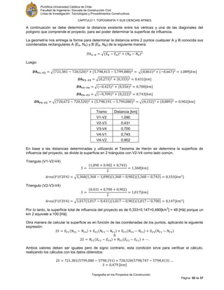 Pontificia Universidad Católica de Chile.
Facultad de Ingeniería / Escuela de Construcción Civil.
Línea de Investigación: Tecnologías y Procedimientos Constructivos.
CAPITULO 1: TOPOGRAFÍA Y SUS CIENCIAS AFINES
Topografía en los Proyectos de Construcción
Página 50 de 57
A continuación se debe determinar la distancia existente entre los vértices y una de las diagonales del
polígono que comprende el proyecto, para así poder determinar la superficie de influencia.
La geometría nos entrega la forma para determinar la distancia entre 2 puntos cualquier A y B conocida sus
coordenadas rectangulares A (EA, NA) y B (EB, NB) de la siguiente manera:
√
Luego:
√ √ [ ]
√ [ ]
√ [ ]
√ [ ]
√ √ [ ]
Tramo Distancia [km]
V1-V2 1,090
V2-V3 0,431
V3-V4 0,700
V4-V1 0,743
V4-V2 0,902
En base a las distancias determinadas y utilizando el Teorema de Herón se determina la superficie de
influencia del proyecto, se divide la superficie en 2 triángulos con V2-V4 como lado común.
Triangulo (V1-V2-V4)
[ ]
√ [ ]
Triangulo (V2-V3-V4)
[ ]
√ [ ]
Por lo tanto, la superficie total de influencia del proyecto es de 0,333+0,147=0,480[km
2
] = 48 [Há] porque un
km 2 equivale a 100 [Há].
Otra manera de calcular la superficie es en función de las coordenadas de los puntos, aplicando la siguiente
expresión:
ó
Ambos valores deben ser iguales pero de signo contrario, esta condición sirve para verificar el cálculo,
realizando los cálculos con los datos obtenidos:
[ ]
 