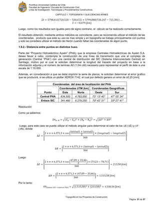 Pontificia Universidad Católica de Chile.
Facultad de Ingeniería / Escuela de Construcción Civil.
Línea de Investigación: Tecnologías y Procedimientos Constructivos.
CAPITULO 1: TOPOGRAFÍA Y SUS CIENCIAS AFINES
Topografía en los Proyectos de Construcción
Página 51 de 57
[ ]
Luego, como los resultados son iguales pero de signo contrario, el cálculo se ha realizado correctamente.
El resultado obtenido, mediante ambos métodos es coincidente, pero se recomienda utilizar el método de las
coordenadas, producto que este su uso es mas simple y en topografía se trabaja principalmente con puntos
y solo se considera utilizar el método de Herón cuando faltan las coordenadas de algún punto.
1.9.2.- Distancia entre puntos en distintos huso.
Parte del “Proyecto Hidroeléctrico Aysén” (PHA), que la empresa Centrales Hidroeléctricas de Aysén S.A.
desea llevar a cabo, contempla la construcción de una línea de transmisión que une el complejo de
generación (Central “PHA”) con una central de distribución del SIC (Sistema Interconectado Central) en
Santiago, motivo por el cual le solicitan determinar la longitud del trazado del proyecto en base a la
información adjunta y el número de laminas A0 (1,0m útil) necesario para representar el perfil de éste a una
escala de 1:10.000.
Además, en consideración a que se debe imprimir la serie de planos, le solicitan determinar el error gráfico
que se producirá, si se utiliza un plotter XEROX 7142, el cual por defecto genera un error de ±0,25 [mm].
Coordenadas del área de localización del PHA
Punto
Coordenadas UTM (km) Coordenadas Geográficas
Este Norte Oeste Sur
Central PHA 634,500 4.783,000 73° 13' 40'' 47° 05' 34''
Enlace SIC 341,460 6.279,250 70º 42' 31'' 33º 27' 41''
Resolución:
Como ya sabemos:
√ √
Luego, para este caso se puede utilizar el método angular para determinar el valor de los ∆X (∆E) y ∆Y
(∆N), donde:
[
( )
]
[ ]
Luego:
[
( )
] [ ]
[ ] [ ]
Por lo tanto:
√ [ ]
 