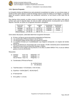 Pontificia Universidad Católica de Chile.
Facultad de Ingeniería / Escuela de Construcción Civil.
Línea de Investigación: Tecnologías y Procedimientos Constructivos.
CAPITULO 1: TOPOGRAFÍA Y SUS CIENCIAS AFINES
Topografía en los Proyectos de Construcción
Página 54 de 57
1.9.3.- Ejercicio Propuesto.
La Compañía América de Multiservicios está estudiando la posibilidad de realizar, en una primera etapa, el
tendido de fibra óptica desde la ciudad de Santiago hasta la ciudad de Caldera en la III Región. La segunda
etapa del proyecto, pretende realizar una canalización submarina, la cual llevará la fibra hasta Isla de
Pascua.
Para efectuar dicho proyecto, se debe conocer la longitud total del tendido de fibra óptica, tanto para la
primera como para la segunda etapa, de modo de saber, estimativamente, el presupuesto que se deberá
disponer. Para ello, se cuenta con la siguiente información cartográfica:
Punto de la
Estación
Latitud
[S]
Longitud
[W]
Coordenada
Norte [km]
Coordenada
Este [km]
Santiago 33º 20’ 41’’ 70º 42’ 31’’ 6.279,25 341,46
Caldera 27º 03’ 58’’ 70º 51’ 06’’ 6.989,82 316,82
Isla de Pascua 27º 09’ 34’’ 109º 27’ 15’’
Como asesor del proyecto, usted debe determinar la siguiente información:
a) El Huso y la Faja en que se encuentran emplazadas las Estaciones.
b) Las coordenadas UTM de la Estación Isla de Pascua.
c) Los kilómetros totales de fibra óptica que requiere el proyecto.
d) La superficie formada por el paralelepípedo cuya diagonal corresponde a la longitud del tendido
submarino.
e) Número de láminas de 1,5m de largo (útil 1,4) en escala 1:10.000, necesarias para la representación
del perfil formado entre las Estaciones Santiago y Caldera.
f) Determinar el error gráfico que se producirá, si se utiliza un plotter XEROX 7142, el cual por defecto
genera un error de ±0,25 [mm].
Respuestas:
a) Santiago Huso ≈19 Nºfaja≈5ta = “H”
Caldera Huso ≈19 Nºfaja≈4ta = “J”
Isla de Pascua Huso ≈12 Nºfaja≈4ta = “J”
b) Coordenadas UTM Isla de Pascua:
N = 6.979,810 [km]
E = 672,360 [km]
c) Total fibra óptica = 4.512,62 [km] - 4.531,57 [km]
d) Superficie = 38.054,22[km
2
] - 38.243,91[km
2
]
e) Nº láminas≈324
f) Error gráfico = ± 2,5 [m]
 